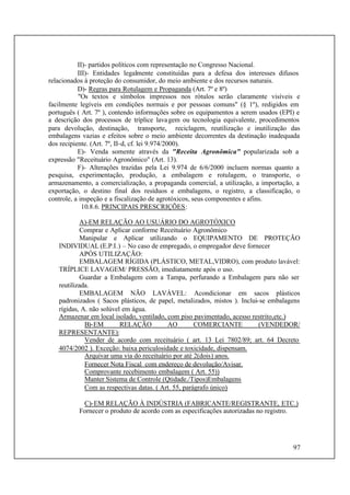 97
II)- partidos políticos com representação no Congresso Nacional.
III)- Entidades legalmente constituídas para a defesa dos interesses difusos
relacionados à proteção do consumidor, do meio ambiente e dos recursos naturais.
D)- Regras para Rotulagem e Propaganda (Art. 7º e 8º)
"Os textos e símbolos impressos nos rótulos serão claramente visíveis e
facilmente legíveis em condições normais e por pessoas comuns" (§ 1º), redigidos em
português ( Art. 7º ), contendo informações sobre os equipamentos a serem usados (EPI) e
a descrição dos processos de tríplice lavagem ou tecnologia equivalente, procedimentos
para devolução, destinação, transporte, reciclagem, reutilização e inutilização das
embalagens vazias e efeitos sobre o meio ambiente decorrentes da destinação inadequada
dos recipiente. (Art. 7º, II-d, cf. lei 9.974/2000).
E)- Venda somente através da "Receita Agronômica" popularizada sob a
expressão "Receituário Agronômico" (Art. 13).
F)- Alterações trazidas pela Lei 9.974 de 6/6/2000 incluem normas quanto a
pesquisa, experimentação, produção, a embalagem e rotulagem, o transporte, o
armazenamento, a comercialização, a propaganda comercial, a utilização, a importação, a
exportação, o destino final dos resíduos e embalagens, o registro, a classificação, o
controle, a inspeção e a fiscalização de agrotóxicos, seus componentes e afins.
10.8.6. PRINCIPAIS PRESCRIÇÕES:
A)-EM RELAÇÃO AO USUÁRIO DO AGROTÓXICO
Comprar e Aplicar conforme Receituário Agronômico
Manipular e Aplicar utilizando o EQUIPAMENTO DE PROTEÇÃO
INDIVIDUAL (E.P.I.) – No caso de empregado, o empregador deve fornecer
APÓS UTILIZAÇÃO:
EMBALAGEM RÍGIDA (PLÁSTICO, METAL,VIDRO), com produto lavável:
TRÍPLICE LAVAGEM/ PRESSÃO, imediatamente após o uso.
Guardar a Embalagem com a Tampa, perfurando a Embalagem para não ser
reutilizada.
EMBALAGEM NÃO LAVÁVEL: Acondicionar em sacos plásticos
padronizados ( Sacos plásticos, de papel, metalizados, mistos ). Inclui-se embalagens
rígidas, A. não solúvel em água.
Armazenar em local isolado, ventilado, com piso pavimentado, acesso restrito,etc.)
B)-EM RELAÇÃO AO COMERCIANTE (VENDEDOR/
REPRESENTANTE):
Vender de acordo com receituário ( art. 13 Lei 7802/89; art. 64 Decreto
4074/2002 ). Exceção: baixa periculosidade e toxicidade, dispensam.
Arquivar uma via do receituário por até 2(dois) anos.
Fornecer Nota Fiscal com endereço de devolução/Avisar.
Comprovante recebimento embalagem ( Art. 55))
Manter Sistema de Controle (Qtidade./Tipos)Embalagens
Com as respectivas datas. ( Art. 55, parágrafo único)
C)-EM RELAÇÃO À INDÚSTRIA (FABRICANTE/REGISTRANTE, ETC.)
Fornecer o produto de acordo com as especificações autorizadas no registro.
 