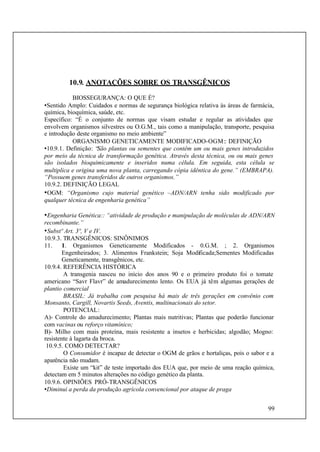 99
10.9. ANOTAÇÕES SOBRE OS TRANSGÊNICOS
BIOSSEGURANÇA: O QUE É?
•Sentido Amplo: Cuidados e normas de segurança biológica relativa às áreas de farmácia,
química, bioquímica, saúde, etc.
Específico: “É o conjunto de normas que visam estudar e regular as atividades que
envolvem organismos silvestres ou O.G.M., tais como a manipulação, transporte, pesquisa
e introdução deste organismo no meio ambiente”
ORGANISMO GENETICAMENTE MODIFICADO-OGM:: DEFINIÇÃO
•10.9.1. Definição: “São plantas ou sementes que contêm um ou mais genes introduzidos
por meio da técnica de transformação genética. Através desta técnica, ou ou mais genes
são isolados bioquimicamente e inseridos numa célula. Em seguida, esta célula se
multiplica e origina uma nova planta, carregando cópia idêntica do gene.” (EMBRAPA).
“Possuem genes transferidos de outros organismos.”
10.9.2. DEFINIÇÃO LEGAL
•OGM: “Organismo cujo material genético –ADN/ARN tenha sido modificado por
qualquer técnica de engenharia genética”
•Engenharia Genética:: “atividade de produção e manipulação de moléculas de ADN/ARN
recombinante.”
•Substº Art. 3º, V e IV.
10.9.3. TRANSGÊNICOS: SINÔNIMOS
11. 1. Organismos Geneticamente Modificados - 0.G.M. ; 2. Organismos
Engenheirados; 3. Alimentos Frankstein; Soja Modificada;Sementes Modificadas
Geneticamente, transgênicos, etc.
10.9.4. REFERÊNCIA HISTÓRICA
A transgenia nasceu no início dos anos 90 e o primeiro produto foi o tomate
americano “Savr Flavr” de amadurecimento lento. Os EUA já têm algumas gerações de
plantio comercial
BRASIL: Já trabalha com pesquisa há mais de três gerações em convênio com
Monsanto, Cargill, Novartis Seeds, Aventis, multinacionais do setor.
POTENCIAL:
A)- Controle do amadurecimento; Plantas mais nutritivas; Plantas que poderão funcionar
com vacinas ou reforço vitamínico;
B)- Milho com mais proteína, mais resistente a insetos e herbicidas; algodão; Mogno:
resistente à lagarta da broca.
10.9.5. COMO DETECTAR?
O Consumidor é incapaz de detectar o OGM de grãos e hortaliças, pois o sabor e a
aparência não mudam.
Existe um “kit” de teste importado dos EUA que, por meio de uma reação química,
detectam em 5 minutos alterações no código genético da planta.
10.9.6. OPINIÕES PRÓ-TRANSGÊNICOS
•Diminui a perda da produção agrícola convencional por ataque de praga
 