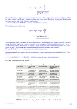 0
                                                        1ª            2ª         3ª           4ª


                                                                              Só pode o zero


Desse modo teremos 1 opção para a quarta casa (pois só o zero pode), 6 opções para a terceira casa ( pode qualquer
um menos o zero), 5 opções para a segunda casa ( não pode o zero nem o utilizado na terceira cada), 4 opções para
a primeira casa (só pode os não utilizados anteriormente).
Assim teremos formados 1 x 6 x 5 x 4 números pares terminados em zero.

2º caso: Sem o zero na última casa

                                                                                              ≠0
                                                        1ª            2ª         3ª           4ª


                                                                             não pode o zero


Assim na última casa há 3 opções de escolha (todos algarismos pares menos o zero). Agora vamos para a segunda
casa problemática – a primeira – nela não se pode inserir nem o algarismo utilizado na última casa nem o zero.
Assim teremos 5 opções. Terminando: na segunda 5 opções (nem o utilizado na última nem primeira casa. Zero,
nessa casa pode), na terceira 4 opções (qualquer algarismo menos os utilizados anteriormente).
Desse modo fica 3 x 5 x 5 x 4 números pares que não terminam em zero.

Finalmente para sabermos quantos números pares podemos formar basta somarmos os resultados do 1º e 2º caso.
Teremos:

1 x 6 x 5 x 4 + 3 x 5 x 5 x 4 = 120 + 300 = 420 números pares de quatro algarismos distintos.

6) (FJP) Leia atentamente este quadro:

                                    1                        2                            3                          4
                          Caros colegas,            a execução deste           nos obriga à análise      das nossas opções de
                                                    projeto                                              desenvolvimento
                                                                                                         no futuro.

                          Por outro lado,           a complexidade dos         cumpre um papel           das nossas metas finan-
                                                    estudos efetuados          essencial na formulação   ceiras e administrativas.

                          Assim mesmo               a expansão de              exige a precisão e a      dos conceitos de
                                                    nossa atividade            definição                 participação geral.

                          Não podemos               a atual estrutura da       auxilia a preparação      das atitudes e das
                          esquecer que              organização                e a estruturação          atribuições da diretoria.

                          Do mesmo modo,            o novo modelo estrutural contribui para a correta    das novas proposições.
                                                    aqui preconizado         determinação

                          A prática mostra que      o desenvolvimento de       assume importantes        das opções básicas para
                                                    formas distintas de        posições na definição     o sucesso do programa.
                                                    atuação

                          Nunca é demais            a constante divulgação     facilita a definição      do nosso sistema de
                          insistir, uma vez que     das informações                                      formação dos quadros.

                          A experiência             a consolidação das         prejudica a percepção     das condições apropria-
                          mostra que                estruturas                 da importância            das para os negócios.

                          É fundamental             a análise dos              oferece uma boa oportu-   dos índices pretendidos.
                          ressaltar que             diversos resultados        nidade de verificação

                          O incentivo ao avanço     o início do programa de    acarreta um processo      das formas de ação.
                          tecnológico, assim como   formação de atitudes       de reformulação


                        FONTOURA, Walter: Citado por Gaspari, Elio, Estado de Minas, Belo Horizonte, 28 junho 1998


Prof. Gerson Henrique                                                                                                                10
 
