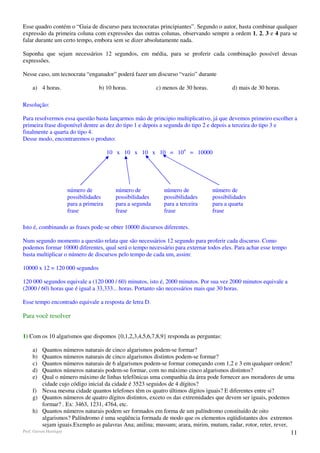 Esse quadro contém o “Guia de discurso para tecnocratas principiantes”. Segundo o autor, basta combinar qualquer
expressão da primeira coluna com expressões das outras colunas, observando sempre a ordem 1, 2, 3 e 4 para se
falar durante um certo tempo, embora sem se dizer absolutamente nada.

Suponha que sejam necessários 12 segundos, em média, para se proferir cada combinação possível dessas
expressões.

Nesse caso, um tecnocrata “enganador” poderá fazer um discurso “vazio” durante

     a) 4 horas.                     b) 10 horas.            c) menos de 30 horas.           d) mais de 30 horas.

Resolução:

Para resolvermos essa questão basta lançarmos mão de principio multiplicativo, já que devemos primeiro escolher a
primeira frase disponível dentre as dez do tipo 1 e depois a segunda do tipo 2 e depois a terceira do tipo 3 e
finalmente a quarta do tipo 4.
Desse modo, encontraremos o produto:

                                          10 x 10 x 10 x 10 = 104 = 10000




                        número de           número de           número de            número de
                        possibilidades      possibilidades      possibilidades       possibilidades
                        para a primeira     para a segunda      para a terceira      para a quarta
                        frase               frase               frase                frase

Isto é, combinando as frases pode-se obter 10000 discursos diferentes.

Num segundo momento a questão relata que são necessários 12 segundo para proferir cada discurso. Como
podemos formar 10000 diferentes, qual será o tempo necessário para externar todos eles. Para achar esse tempo
basta multiplicar o número de discursos pelo tempo de cada um, assim:

10000 x 12 = 120 000 segundos

120 000 segundos equivale a (120 000 / 60) minutos, isto é, 2000 minutos. Por sua vez 2000 minutos equivale a
(2000 / 60) horas que é igual a 33,333... horas. Portanto são necessários mais que 30 horas.

Esse tempo encontrado equivale a resposta de letra D.

Para você resolver


1) Com os 10 algarismos que dispomos {0,1,2,3,4,5,6,7,8,9} responda as perguntas:

     a) Quantos números naturais de cinco algarismos podem-se formar?
     b) Quantos números naturais de cinco algarismos distintos podem-se formar?
     c) Quantos números naturais de 6 algarismos podem-se formar começando com 1,2 e 3 em qualquer ordem?
     d) Quantos números naturais podem-se formar, com no máximo cinco algarismos distintos?
     e) Qual o número máximo de linhas telefônicas uma companhia da área pode fornecer aos moradores de uma
        cidade cujo código inicial da cidade é 3523 seguidos de 4 dígitos?
     f) Nessa mesma cidade quantos telefones têm os quatro últimos dígitos iguais? E diferentes entre si?
     g) Quantos números de quatro dígitos distintos, exceto os das extremidades que devem ser iguais, podemos
        formar? . Ex: 3463, 1231, 4764, etc.
     h) Quantos números naturais podem ser formados em forma de um palíndromo constituído de oito
        algarismos? Palíndromo é uma seqüência formada de modo que os elementos eqüidistantes dos extremos
        sejam iguais.Exemplo as palavras Ana; anilina; mussum; arara, mirim, mutum, radar, rotor, reter, rever,
Prof. Gerson Henrique                                                                                               11
 