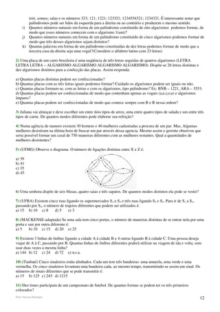 iriri, somos; salas e os números 323; 121; 1221; 123321; 1234554321; 1234321. É interessante notar que
        palíndromos pode ser lidos da esquerda para a direita ou ao contrário e produzem o mesmo sentido.
     i) Quantos números naturais em forma de um palíndromo constituído de oito algarismos podemos formar, de
        modo que esses números comecem com o algarismo 1(um)?
     j) Quantos números naturais em forma de um palíndromo constituído de cinco algarismos podemos formar de
        modo que três desses algarismos sejam distintos?
     k) Quantas palavras em forma de um palíndromo constituídas de dez letras podemos formar de modo que a
        terceira casa da direita seja uma vogal?(Considere o alfabeto latino com 23 letras)

2) Uma placa de um carro brasileira é uma seqüência de três letras seguidas de quatros algarismos (LETRA
LETRA LETRA – ALGARISMO ALGARISMO ALGARISMO ALGARISMO). Dispõe-se 26 letras distintas e
dez algarismos distintos para a confecção das placas. Assim responda:

a) Quantas placas distintas podem ser confeccionadas?
b) Quantas placas com as três letras iguais podemos formar? Cuidado os algarismos podem ser iguais ou não.
c) Quantas placas formam-se, com as letras e com os algarismos, tipo palíndromo? Ex: BNB – 1221, ARA – 3553.
d) Quantas placas podem ser confeccionadas de modo que contenham apenas as vogais (a,e,i,o,u) e algarismos
ímpares?
e) Quantas placas podem ser confeccionadas de modo que comece sempre com B e R nessa ordem?

3) Juliana vai almoçar e deve escolher um entre dois tipos de arroz, uma entre quatro tipos de salada e um entre três
tipos de carne. De quantos modos diferentes pode elaborar sua refeição?

4) Numa agência de namoro existem 30 homens e 40 mulheres cadastradas a procura de um par. Mas, Algumas
mulheres desistiram na última hora de buscar um par através dessa agencia. Mesmo assim o gerente observou que
seria possível formar um casal de 750 maneiras diferentes com as mulheres restantes. Qual a quantidades de
mulheres desistentes?

5) (UFMG) Observe o diagrama. O número de ligações distintas entre X e Z é:

a) 39
b) 41
c) 35
d) 45



6) Uma senhora dispõe de seis blusas, quatro saias e três sapatos. De quantos modos distintos ela pode se vestir?

7) (UFBA) Existem cinco ruas ligando os supermercados S1 e S2 e três ruas ligando S2 e S3. Para ir de S1 a S3,
passando por S2, o número de trajetos diferentes que podem ser utilizados é:
a) 15 b) 10 c) 8       d) 5    e) 3

8) (MACKENSE-adaptada) Se uma sala tem cinco portas, o número de maneiras distintas de se entrar nela por uma
porta e sair por outra diferente é:
a) 5     b) 10 c) 15 d) 20 e) 25

9) Existem 3 linhas de ônibus ligando a cidade A à cidade B e 4 outras ligando B à cidade C. Uma pessoa deseja
viajar de A à C, passando por B. Quantas linhas de ônibus diferentes poderá utilizar na viagem de ida e volta, sem
usar duas vezes a mesma linha?
a) 144 b) 12 c) 24 d) 72 e) n.r.a.

10) (Taubaté) Cinco sinaleiros estão alinhados. Cada um tem três bandeiras: uma amarela, uma verde e uma
vermelha. Os cinco sinaleiros levantam uma bandeira cada, ao mesmo tempo, transmitindo-se assim um sinal. Os
números de sinais diferentes que se pode transmitir é:
a) 15 b) 125 c) 243 d) 1215

11) Dez times participam de um campeonato de futebol. De quantas formas se podem ter os três primeiros
colocados?
Prof. Gerson Henrique                                                                                               12
 
