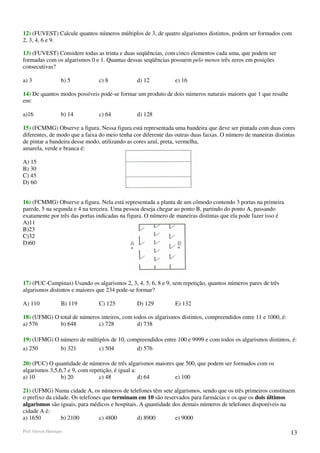 12) (FUVEST) Calcule quantos números múltiplos de 3, de quatro algarismos distintos, podem ser formados com
2, 3, 4, 6 e 9.

13) (FUVEST) Considere todas as trinta e duas seqüências, com cinco elementos cada uma, que podem ser
formadas com os algarismos 0 e 1. Quantas dessas seqüências possuem pelo menos três zeros em posições
consecutivas?

a) 3                b) 5       c) 8            d) 12           e) 16

14) De quantos modos possíveis pode-se formar um produto de dois números naturais maiores que 1 que resulte
em:

a)16                b) 14      c) 64           d) 128

15) (FCMMG) Observe a figura. Nessa figura está representada uma bandeira que deve ser pintada com duas cores
diferentes, de modo que a faixa do meio tenha cor diferente das outras duas faixas. O número de maneiras distintas
de pintar a bandeira desse modo, utilizando as cores azul, preta, vermelha,
amarela, verde e branca é:

A) 15
B) 30
C) 45
D) 60


16) (FCMMG) Observe a figura. Nela está representada a planta de um cômodo contendo 3 portas na primeira
parede, 5 na segunda e 4 na terceira. Uma pessoa deseja chegar ao ponto B, partindo do ponto A, passando
exatamente por três das portas indicadas na figura. O número de maneiras distintas que ela pode fazer isso é
A)11
B)23
C)32
D)60




17) (PUC-Campinas) Usando os algarismos 2, 3, 4, 5, 6, 8 e 9, sem repetição, quantos números pares de três
algarismos distintos e maiores que 234 pode-se formar?

A) 110              B) 119     C) 125          D) 129          E) 132

18) (UFMG) O total de números inteiros, com todos os algarismos distintos, compreendidos entre 11 e 1000, é:
a) 576       b) 648          c) 728           d) 738

19) (UFMG) O número de múltiplos de 10, compreendidos entre 100 e 9999 e com todos os algarismos distintos, é:
a) 250       b) 321         c) 504         d) 576

20) (PUC) O quantidade de números de três algarismos maiores que 500, que podem ser formados com os
algarismos 3,5,6,7 e 9, com repetição, é igual a:
a) 10           b) 20           c) 48             d) 64      e) 100

21) (UFMG) Numa cidade A, os números de telefones têm sete algarismos, sendo que os três primeiros constituem
o prefixo da cidade. Os telefones que terminam em 10 são reservados para farmácias e os que os dois últimos
algarismos são iguais, para médicos e hospitais. A quantidade dos demais números de telefones disponíveis na
cidade A é:
a) 1650         b) 2100         c) 4800         d) 8900        e) 9000

Prof. Gerson Henrique                                                                                           13
 