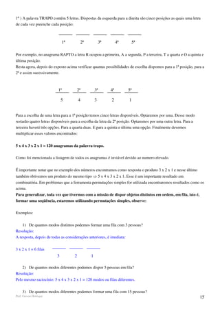 1º ) A palavra TRAPO contém 5 letras. Dispostas da esquerda para a direita são cinco posições as quais uma letra
de cada vez preenche cada posição:



                             1ª          2ª           3ª        4ª        5ª

Por exemplo, no anagrama RAPTO a letra R ocupou a primeira, A a segunda, P a terceira, T a quarta e O a quinta e
última posição.
Resta agora, depois do exposto acima verificar quantas possibilidades de escolha dispomos para a 1ª posição, para a
2ª e assim sucessivamente.



                          1ª         2ª           3ª       4ª        5ª

                             5          4         3        2          1


Para a escolha de uma letra para a 1ª posição temos cinco letras disponíveis. Optaremos por uma. Desse modo
restarão quatro letras disponíveis para a escolha da letra da 2ª posição. Optaremos por uma outra letra. Para a
terceira haverá três opções. Para a quarta duas. E para a quinta e última uma opção. Finalmente devemos
multiplicar esses valores encontrados:


5 x 4 x 3 x 2 x 1 = 120 anagramas da palavra trapo.

Como foi mencionada a listagem de todos os anagramas é inviável devido ao numero elevado.

É importante notar que no exemplo dos números encontramos como resposta o produto 3 x 2 x 1 e nesse último
também obtivemos um produto do mesmo tipo ⇒ 5 x 4 x 3 x 2 x 1. Esse é um importante resultado em
combinatória. Em problemas que a ferramenta permutações simples for utilizada encontraremos resultados como os
acima.
Para generalizar, toda vez que tivermos com a missão de dispor objetos distintos em ordem, em fila, isto é,
formar uma seqüência, estaremos utilizando permutações simples, observe:

Exemplos:

    1) De quantos modos distintos podemos formar uma fila com 3 pessoas?
Resolução:
A resposta, depois de todas as considerações anteriores, é imediata:

3 x 2 x 1 = 6 filas
                         3          2         1

    2) De quantos modos diferentes podemos dispor 5 pessoas em fila?
Resolução:
Pelo mesmo raciocínio: 5 x 4 x 3 x 2 x 1 = 120 modos ou filas diferentes.

     3) De quantos modos diferentes podemos formar uma fila com 15 pessoas?
Prof. Gerson Henrique                                                                                             15
 