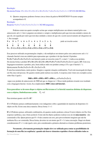 Resolução:
Da mesma Forma: 15 x 14 x 13 x 12 x 11 x 10 x 9 x 8 x 7 x 6 x 5 x 4 x 3 x 2 x 1 = 1 307 674 268 000 filas.

   4) Quantos anagramas podemos formar com as letras da palavra MAGNÉTICO? O acento sempre
       acompanhará o E.
Resolução:
Resposta: 9 x 8 x 7 x 6 x 5 x 4 x 3 x 2 x 1 = 362 880 anagramas.

        Podemos notar nos quatro exemplos acima que sempre multiplicamos um número natural pelos seus
antecessores até o 1. Isto é, pegamos um número e sempre o multiplicamos pelo que tem uma unidade a menos do
que ele, em seguida por outro que tem duas unidades a menos do que ele e assim sucessivamente até chegarmos no
1. Por exemplo
9 x 8 x 7 x 6 x 5 x 4 x 3 x 2 x 1,                                     pode ser rescrito assim:


9 x (9 -1) x (9-2) x (9-3) x (9-4) x (9-5) x (9-6) x (9-7) x (9-8)

Esse processo utilizado em permutações simples, o de multiplicar um número pelos seus antecessores até o 1 é
chamado fatorial e tem um símbolo para representar que o produto é do tipo fatorial. O produto
9 x 8 x 7 x 6 x 5 x 4 x 3 x 2 x 1 é um fatorial e pode ser reescrito como 9!, o sinal ( ! ) indica esse produto.
Da mesma forma o produto 15 x 14 x 13 x 12 x 11 x 10 x 9 x 8 x 7 x 6 x 5 x 4 x 3 x 2 x 1 é igual a 15!. Com essa
linguagem resumimos o produto, pois, basta indicar onde esse produto começa (15) e que é fatorial ( ! ).
Identicamente 5 x 4 x 3 x 2 x 1 = 5! e 3 x 2 x 1 = 3!.
É uma boa nomenclatura, muito pratica. Imagine a seguinte situação combinatória. Você está encarregado de dispor
em fila cinco mil pessoas. De quantos modos pode realizar essa tarefa. A resposta como vimos nos exemplos acima
sobre filas é igual a
                            5000 x 4999 x 4998 x 4997 x 4996 x ... x 5 x 4 x 3 x 2 x 1,
 segue esse produto de antecessores do 5000 até que se chegue no 1. Desse modo podemos resumir esse resultado
com a linguagem fatorial. Assim, fica simplesmente 5000! (cinco mil fatorial).

Para generalizar se devemos dispor n objetos em fila teremos n! (n fatorial) maneiras distintas de dispormos
esses n objetos, Simbolizaremos assim:        Pn = n!

Para terminar quanto vale 1! e 0!?

1! = 1 Podemos pensar combinatoriamente e nos indagarmos sobre a quantidade de maneiras de dispormos (1)
objeto em fila. Existe uma única maneira. Dessa forma 1! = 1

0! = 1 Podemos pensar, utilizando combinatória, de quantos modos podemos colocar 0 (zero) objetos em fila. Esta
resposta é polêmica, mas é bem aceitável. Como não há objetos podemos realizar esse ato de uma maneira - não
construindo a fila. Quem pensou que 0! = 0 não cometeu um erro, pois provavelmente imaginou que não há
nenhuma fila a ser construída. Dessa forma, devemos ter em mente que 0! = 1 é uma convenção. Daqui em diante
consideraremos 0! = 1 e não igual a zero, pois considerando a primeira alternativa evitamos problemas posteriores.


      Novamente, a ferramenta permutações simples deve ser utilizada para contar as possibilidades de
formação de uma fila (ou seqüência) quando não houver elementos repetidos e forem utilizados todos os
Prof. Gerson Henrique                                                                                           16
 