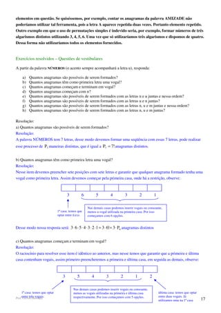 elementos em questão. Se quiséssemos, por exemplo, contar os anagramas da palavra AMIZADE não
poderíamos utilizar tal ferramenta, pois a letra A aparece repetida duas vezes. Portanto elemento repetido.
Outro exemplo em que o uso de permutações simples é indevido seria, por exemplo, formar números de três
algarismos distintos utilizando 3, 4, 5, 6. Uma vez que só utilizaríamos três algarismos e dispomos de quatro.
Dessa forma não utilizaríamos todos os elementos fornecidos.


Exercícios resolvidos – Questões de vestibulares

A partir da palavra NÚMEROS (o acento sempre acompanhará a letra u), responda:

     a)   Quantos anagramas são possíveis de serem formados?
     b)   Quantos anagramas têm como primeira letra uma vogal?
     c)   Quantos anagramas começam e terminam em vogal?
     d)   Quantos anagramas começam com n?
     e)   Quantos anagramas são possíveis de serem formados com as letras n e u juntas e nessa ordem?
     f)   Quantos anagramas são possíveis de serem formados com as letras u e n juntas?
     g)   Quantos anagramas são possíveis de serem formados com as letras n, u e m juntas e nessa ordem?
     h)   Quantos anagramas são possíveis de serem formados com as letras n, u e m juntas?

Resolução:
a) Quantos anagramas são possíveis de serem formados?
Resolução:
A palavra NÚMEROS tem 7 letras, desse modo devemos formar uma seqüência com essas 7 letras, pode realizar
esse processo de P7 maneiras distintas, que é igual a P7 = 7! anagramas distintos.


b) Quantos anagramas têm como primeira letra uma vogal?
Resolução:
Nesse item devemos preencher sete posições com sete letras e garantir que qualquer anagrama formado tenha uma
vogal como primeira letra. Assim devemos começar pela primeira casa, onde há a restrição, observe:



                                        3         6          5         4         3          2           1

                                                      Nas demais casas podemos inserir vogais ou consoante,
                                1ª casa: temos que    menos a vogal utilizada na primeira casa. Por isso
                                optar entre ú;e;o.    começamos com 6 opções.


Desse modo nossa resposta será: 3 ⋅ 6 ⋅ 5 ⋅ 4 ⋅ 3 ⋅ 2 ⋅1 = 3 ⋅ 6!= 3 ⋅ P6 anagramas distintos


c) Quantos anagramas começam e terminam em vogal?
Resolução:
O raciocínio para resolver esse item é idêntico ao anterior, mas nesse temos que garantir que a primeira e última
casa contenham vogais, assim primeiro preencheremos a primeira e última casa, em seguida as demais, observe:



                                    3         5          4         3         2          1           2

                                            Nas demais casas podemos inserir vogais ou consoante,
     1ª casa: temos que optar               menos as vogais utilizadas na primeira e última casa            última casa: temos que optar
Prof.entre três vogais.
      Gerson Henrique                       respectivamente. Por isso começamos com 5 opções.               entre duas vogais. Já
                                                                                                            utilizamos uma na 1ª casa      17
 