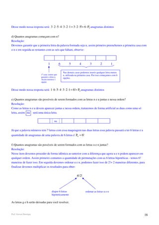 Desse modo nossa resposta será: 3 ⋅ 2 ⋅ 5 ⋅ 4 ⋅ 3 ⋅ 2 ⋅1 = 3 ⋅ 2 ⋅ 5!= 6 ⋅ P5 anagramas distintos


d) Quantos anagramas começam com n?
Resolução:
Devemos garantir que a primeira letra da palavra formada seja n, assim primeiro preenchemos a primeira casa com
o n e em seguida as restantes com as seis que faltam, observe:



                                    1             6         5         4          3         2          1

                                                      Nas demais casas podemos inserir qualquer letra menos
                            1ª casa: temos que        n, utilizada na primeira casa. Por isso começamos com 6
                            garantir a letra n.       opções.
                            Assim teremos 1
                            opção.


Desse modo nossa resposta será: 1 ⋅ 6 ⋅ 5 ⋅ 4 ⋅ 3 ⋅ 2 ⋅1 = 6!= P6 anagramas distintos


e) Quantos anagramas são possíveis de serem formados com as letras n e u juntas e nessa ordem?
Resolução:
Como as letras n e u devem aparecer juntas e nessa ordem, trataremos de forma artificial as duas como uma só
letra, assim nu será uma única letra.

                                           nu


Já que a palavra números tem 7 letras com essa maquiagem nas duas letras essa palavra passará a ter 6 letras e a
quantidade de anagramas de uma palavra de 6 letras é P6 = 6!


f) Quantos anagramas são possíveis de serem formados com as letras u e n juntas?
Resolução:
Nesse item devemos proceder de forma idêntica ao anterior com a diferença que agora u e n podem aparecer em
qualquer ordem. Assim primeiro contamos a quantidade de permutações com as 6 letras hipotéticas - temos 6!
maneiras de fazer isso. Em seguida devemos ordenar u e n, podemos fazer isso de 2!= 2 maneiras diferentes, para
finalizar devemos multiplicar os resultados para obter:


                                                                    6!⋅2!



                                        dispor 6 letras                     ordenar as letras u e n
                                        hipoteticamente

As letras g e h serão deixadas para você resolver.


Prof. Gerson Henrique                                                                                              18
 