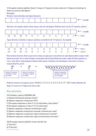 2) De quantas maneiras podemos dispor 12 moças e 12 rapazes em uma escada com 12 degraus de modo que se
 forme um casal em cada degrau?
 Resolução:
 Primeiro vamos desenhar uma figura ilustrativa

                                                                                                                           escada


 Devemos, em seguida, dispor as doze moças, uma em cada degrau. Podemos fazer isso de 12! maneiras, observe

                                                                                                                           escada

   12         11         10        9         8           7   6      5         4         3           2     1           moças

 Agora devemos acomodar os rapazes, podemos acomodá-los de 12! maneiras. Acompanhe:

                                                                                                                           escada

   12         11         10        9         8           7   6      5         4         3           2     1           moças
   12         11         10        9         8           7   6      5         4         3           2     1           rapazes

 Para terminar devemos observar que tanto a moça ou rapaz que se encontram em cada degrau podem ocupar o lado
 direito da escada. Isto é, numa situação a moça pode estar do lado direito da escada o rapaz do lado esquerdo, ou
 vice e versa. Desse modo podemos ordenar cada casal de 2 maneiras em cada degrau, como temos 5 casais,a
 resposta final fica assim:
        12!               x            12!           x           2x2x2x2x2x2x2x2x2x2x2x2


número de maneiras            número de maneiras                             número de maneiras
de dispor as moças            de dispor os rapazes                           de dispor cada casal
na escada                     na escada                                      em um degrau



 Podemos resumir essa resposta assim: 12!⋅12!⋅2 ⋅ 2 ⋅ 2 ⋅ 2 ⋅ 2 ⋅ 2 ⋅ 2 ⋅ 2 ⋅ 2 ⋅ 2 ⋅ 2 ⋅ 2 = 212 ⋅ (12!) 2 modos diferentes de
 dispor 12 casais em 12 degraus de uma escada.


 Para você resolver

 23) Considere a palavra VESTIBULAR
 A) Quantas Permutacões podemos formar?
 B) Quantos anagramas começam por VES?
 C) Em quantos anagramas as letras V, E e S estão juntas e nesta ordem?
 D) Em quantos anagramas as letras V, E e S estão juntas?
 E) Quantos anagramas começam e terminam por vogal?
 F) Quantos anagramas começam por consoante e terminam por vogal?
 G) Quantos anagramas começam por vogal e terminam por consoante?
 H) Quantos anagramas começam por vogal ou terminam por consoante?

 24) De quantas maneiras podemos formar uma fila com:
 a) 5 pessoas?
 b) 10 pessoas?
 Prof. Gerson Henrique                                                                                                            19
 