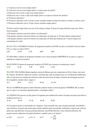 c) 15 pessoas com um casal sempre juntos?
d) 15 pessoas com um casal sempre juntos e a esposa antes do marido?
e)10 pessoas com 2 casais e cada casal sempre juntos?
f)10 pessoas com 2 casais e cada casal sempre juntos e as esposas na frente dos maridos?
g) 70 bonecos diferentes?
h) 70 bonecos diferentes com os 10 que vestem vermelho sempre na frente dos bonecos vestidos as demais cores?
i) 70 bonecos diferentes com os 10 que vestem vermelho sempre juntos?

25) Num varal de roupas linear com um só fio, deseja-se dispor 25 peças de roupas diferentes para secar. Dessa
forma responda:
a) De quantas maneiras é possível realizar essa disposição?
b) De quantas maneiras é possível realizar essa disposição, de modo que as 10 calças fiquem sempre juntas?
c) De quantas maneiras é possível realizar essa disposição, de modo que nenhuma das 5 camisas fiquem nas
extremidades do varal?

26) (U.F. STA. CATARINA) O número de anagramas da palavra ALUNO, em que as consoantes ficam na ordem
LN e as vogais na ordem AUO ê:
a)20           b)120         c)10        d)60           e)40

27) (FEl) Obter o número de anagramas formados com as letras da palavra REPÚBLICA nos quais as vogais se
mantém nas respectivas posições.

28) (FUVEST) O número de anagramas da palavra FUVEST que começam e terminam por vogal é:
a) 24        b) 48         c) 96          d)120        e)144

29) (UNIV. FED. BAHIA) Quatro jogadores saíram de Manaus para um campeonato em Porto Alegre, num carro
de 4 lugares. Dividiram o trajeto em 4 partes e aceitaram que cada um dirigiria uma vez. Combinaram também que,
toda vez que houvesse mudança de motorista, todos deveriam trocar de lugar. O número de arrumações possíveis
dos 4 jogadores, durante toda a viagem, é:
A) 4            B) 8             C) 12           D) 24           E) 162

30) (S.J. CAMPOS) De quantos modos diferentes podemos dispor as letras da palavra VESTIBULAR, de modo
que as vogais e as consoantes apareçam juntas, em qualquer ordem?

31) (VIÇOSA) Seis pessoas em fila gastam 10 segundos para mudarem de ordem. O tempo necessário para todas as
mudanças possíveis é:
A) 4h          B) 2h          C) 3h           D) 5h        E) 6h

32) Um garçon anotou as encomendas de 4 frequeses. Cada um pediu uma sopa, um prato principal, uma bebida e
uma sobremesa. O garçon não anotou quais clientes pediram quais encomendas, lembrando-se apenas que cada um
pediu uma sopa diferente, um prato principal diferente, uma bebida diferente e uma sobremesa diferente. De
quantas maneiras diferentes ele poderá distribuir os pedidos entre os 4 clientes?
                                                                    16!
a) (4!) 4           b) 4 x 4!   c) 4! x 4!     d) 416          e)
                                                                    4!⋅4!


Prof. Gerson Henrique                                                                                            20
 