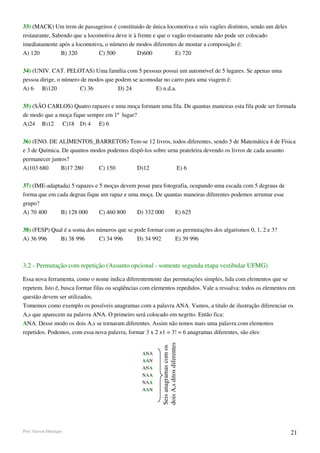 33) (MACK) Um trem de passageiros é constituido de única locomotiva e seis vagões distintos, sendo um deles
restaurante, Sabendo que a locomotiva deve ir à frente e que o vagâo restaurante não pode ser colocado
imediatamente após a locomotiva, o número de modos diferentes de montar a composição é:
A) 120          B) 320         C) 500           D)600           E) 720

34) (UNIV. CAT. PELOTAS) Uma família com 5 pessoas possui um automóvel de 5 lugares. Se apenas uma
pessoa dirige, o número de modos que podem se acomodar no carro para uma viagem é:
A) 6 B)120             C) 36          D) 24        E) n.d.a.

35) (SÃO CARLOS) Quatro rapazes e uma moça formam uma fila. De quantas maneiras esta fila pode ser formada
de modo que a moça fique sempre em 1º lugar?
A)24 B)12 C)18 D) 4 E) 6

36) (ENO. DE ALIMENTOS_BARRETOS) Tem-se 12 livros, todos diferentes, sendo 5 de Matemática 4 de Física
e 3 de Química. De quantos modos podemos dispô-los sobre urna prateleira devendo os livros de cada assunto
permanecer juntos?
A)103 680      B)17 280       C) 150        D)12            E) 6

37) (IME-adaptada) 5 rapazes e 5 moças devem posar para fotografia, ocupando uma escada com 5 degraus de
forma que em cada degrau fique um rapaz e uma moça. De quantas maneiras diferentes podemos arrumar esse
grupo?
A) 70 400     B) 128 000       C) 460 800    D) 332 000      E) 625

38) (FESP) Qual é a soma dos números que se pode formar com as permutações dos algarismos 0, 1, 2 e 3?
A) 36 996     B) 38 996       C) 34 996      D) 34 992     E) 39 996



3.2 - Permutação com repetição (Assunto opcional - somente segunda etapa vestibular UFMG)

Essa nova ferramenta, como o nome indica diferentemente das permutações simples, lida com elementos que se
repetem. Isto é, busca formar filas ou seqüências com elementos repedidos. Vale a ressalva: todos os elementos em
questão devem ser utilizados.
Tomemos como exemplo os possíveis anagramas com a palavra ANA. Vamos, a titulo de ilustração diferenciar os
A,s que aparecem na palavra ANA. O primeiro será colocado em negrito. Então fica:
ANA. Desse modo os dois A,s se tornaram diferentes. Assim não temos mais uma palavra com elementos
repetidos. Podemos, com essa nova palavra, formar 3 x 2 x1 = 3! = 6 anagramas diferentes, são eles:
                                                         dois A,s ditos diferentes
                                                         Seis anagramas com os




                                                 ANA
                                                 AAN
                                                 ANA
                                                 NAA
                                                 NAA
                                                 AAN




Prof. Gerson Henrique                                                                                          21
 