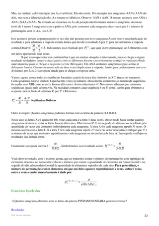 Mas, na verdade, a diferenciação dos A,s é artificial. Ela não existe. Por exemplo, nos anagramas AAN e AAN são
dois, mas sem a diferenciação dos A,s tornam-se idênticos. Observe: AAN e AAN. O mesmo acontece com ANA e
ANA ; NAA e NAA . Na verdade ao trocarmos os A,s de posição não formamos um novo anagrama. Assim ao
invés de 6 temos 3 anagramas com a palavra ANA, pois contamos cada anagrama duas vezes que é o número de
permutações com os A,s, isto é, 2!

Isso acontece porque ao permutarmos os A,s eles não geraram um novo anagrama.Assim houve uma duplicação do
resultado e para acharmos a resposta correta temos que dividir o resultado 6 por 2! para encontrarmos a resposta
                        3! 6
correta.Observe:          = = 3 . Indicaremos esse resultado por P3( 2) , que quer dizer: permutação de 3 elementos com
                        2! 2
um deles aparecendo duas vezes.
        O que temos que notar em combinatória é que em muitas situações é interessante, para se chegar a algum
resultado verdadeiro, contar coisas iguais como se diferentes fossem e posteriormente corrigir o resultado obtido
indevidamente para se chegar a resposta correta (Morgado). Em ANA contamos anagramas iguais como se
diferentes fossem. Como contamos cada um duas vezes duplicamos a resposta. Assim para contornarmos esse erro
dividimos por 2, ou 2! a resposta errada para se chegar a resposta certa.

Vamos, agora, contar todas as seqüências formadas a partir da troca dos símbolos de XIII (treze em romanos).
Como podemos notar o símbolo I aparece três vezes no número. Dessa forma contaremos o número de seqüências
formadas com XIII como se os I,s fossem diferentes. Assim obteríamos 4!. No entanto sabemos que contamos
seqüências iguais mais de uma vez. Na realidade contamos cada seqüência 6 ou 3! vezes. Assim para obtermos a
resposta correta, basta dividirmos 4! por 3!. Obteremos:

        4! 4 ⋅ 3!
P43 =      =      Seqüências distintas.
        3!   3!


Outro exemplo: Quantos anagramas podemos formar com as letras da palavra ITATIAIA.

Nesse caso as letras A e I aparecem três vezes cada uma e a letra T duas vezes. Desse modo basta contar quantos
anagramas existem se todas as letras fossem diferentes. Obteríamos 8!. E em seguida dividimos esse resultado pela
quantidade de vezes que contamos indevidamente cada anagrama. A letra A fez cada anagrama repetir 3! vezes. O
mesmo ocorreu com a letra I. Já a letra T fez cada anagrama repetir 2! vezes. Se achar necessário verifique que 3! é
o número de vezes que contamos repetidamente cada anagrama em decorrência da letra A. Em seguida verifique os
resultados das demais letras.

                                          8!                                                          8!
Finalmente a resposta correta é :               . Simbolizamos esse resultado assim: P8(3,3, 2 ) =
                                       3!⋅3!⋅2!                                                    3!⋅3!⋅2!


Você deve ter notado, com o exposto acima, que ao tentarmos contar o número de permutações com repetição de
elementos devemos no numerador colocar o número que remete a quantidade de elementos na forma fatorial e em
seguida dividir pelo produto fatorial da quantidade de elementos repetidos de cada tipo. Para generalizar, o
número de permutações com n elementos em que um deles aparece repetidamente a vezes, outro b vezes,
outro c vezes e assim sucessivamente é dado por:

                                                                                     n!
                                                   p na ,b ,c ,d ,e ,...) =
                                                     (

                                                                              a!⋅b!⋅c!⋅d !⋅e!...

Exercícios Resolvidos


1) Quantos anagramas distintos com as letras da palavra PINDAMOIANGABA podemos formar?

Resolução:
Prof. Gerson Henrique                                                                                               22
 