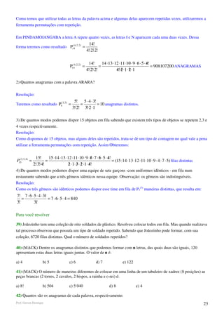 Como temos que utilizar todas as letras da palavra acima e algumas delas aparecem repetidas vezes, utilizaremos a
ferramenta permutações com repetição.

Em PINDAMOIANGABA a letra A repete quatro vezes, as letras I e N aparecem cada uma duas vezes. Dessa
                                                            14!
forma teremos como resultado P144, 2, 2 ) =
                               (

                                                          4!⋅2!⋅2!

                                                            14!      14 ⋅13 ⋅12 ⋅11 ⋅10 ⋅ 9 ⋅ 6 ⋅ 5 ⋅ 4!
                                                                                                      /
                                          P144, 2, 2) =
                                            (
                                                                   =                                     = 908107200 ANAGRAMAS
                                                          4!⋅2!⋅2!            4!⋅2 ⋅1 ⋅ 2 ⋅1
                                                                              / /       /

2) Quantos anagramas com a palavra ARARA?

Resolução:
                                             5! 5 ⋅ 4 ⋅ 3!
Teremos como resultado P5( 3, 2 ) =              =         = 10 anagramas distintos.
                                            3!⋅2! 3!⋅2 ⋅1

3) De quantos modos podemos dispor 15 objetos em fila sabendo que existem três tipos de objetos se repetem 2,3 e
4 vezes respectivamente.
Resolução:
Como dispomos de 15 objetos, mas alguns deles são repetidos, trata-se de um tipo de contagem no qual vale a pena
utilizar a ferramenta permutações com repetição. Assim Obteremos:


                 15!      15 ⋅14 ⋅13 ⋅12 ⋅11 ⋅10 ⋅ 9 ⋅ 8 ⋅ 7 ⋅ 6 ⋅ 5 ⋅ 4!
                                                          /    /       /
P152,3, 4) =
  (
                        =                                                 = (15 ⋅14 ⋅13 ⋅12 ⋅11 ⋅10 ⋅ 9 ⋅ 4 ⋅ 7 ⋅ 5) filas distintas
               2!⋅3!⋅4!               2 ⋅1 ⋅ 3 ⋅ 2 ⋅1 ⋅ 4!
                                       / / /            /
4) De quantos modos podemos dispor uma equipe de sete garçons -com uniformes idênticos - em fila num
restaurante sabendo que a três gêmeos idênticos nessa equipe. Observação: os gêmeos são indistinguíveis.
Resolução:
Como os três gêmeos são idênticos podemos dispor esse time em fila de P7(3) maneiras distintas, que resulta em:
7! 7 ⋅ 6 ⋅ 5 ⋅ 4 ⋅ 3!
                    /
   =                  = 7 ⋅ 6 ⋅ 5 ⋅ 4 = 840
3!         3!
            /

Para você resolver

39) Joãozinho tem uma coleção de oito soldados de plástico. Resolveu colocar todos em fila. Mas quando realizava
tal processo observou que possuía um tipo de soldado repetido. Sabendo que Joãozinho pode formar, com sua
coleção, 6720 filas distintas. Qual o número de soldados repetidos?

40) (MACK) Dentre os anagramas distintos que podemos formar com n letras, das quais duas são iguais, 120
apresentam estas duas letras iguais juntas. O valor de n é:

a) 4                 b) 5                c) 6                   d) 7            e) 122

41) (MACK) O número de maneiras diferentes de colocar em uma linha de um tabuleiro de xadrez (8 posições) as
peças brancas (2 torres, 2 cavalos, 2 bispos, a rainha e o rei) é:

a) 8!                b) 504              c) 5 040                      d) 8               e) 4

42) Quantos são os anagramas de cada palavra, respectivamente:
Prof. Gerson Henrique                                                                                                                  23
 