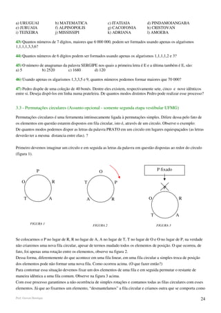 a) URUGUAI                  b) MATEMATICA                c) ITATIAIA           d) PINDAMOIANGABA
e) JURUAIA                  f) ALPINOPOLIS               g) CACOFONIA          h) CRISTOVAN
i) TEIXEIRA                 j) MISSISSIPI                k) ADRIANA            l) AMOEBA

43) Quantos números de 7 dígitos, maiores que 6 000 000, podem ser formados usando apenas os algarismos
1,1,1,1,3,3,6?

44) Quantos números de 6 dígitos podem ser formados usando apenas os algarismos 1,1,1,1,2 e 3?

45) O número de anagramas da palavra SERGIPE nos quais a primeira letra é E e a última também é E, são:
a) 5          b) 2520        c) 1680       d) 120

46) Usando apenas os algarismos 1,3,3,5 e 9, quantos números podemos formar maiores que 70 000?

47) Pedro dispõe de uma coleção de 40 bonés. Dentre eles existem, respectivamente sete, cinco e nove idênticos
entre si. Deseja dispô-los em linha numa prateleira. De quantos modos distintos Pedro pode realizar esse processo?


3.3 - Permutações circulares (Assunto opcional - somente segunda etapa vestibular UFMG)

Permutações circulares é uma ferramenta intrinsecamente ligada à permutações simples. Difere dessa pelo fato de
os elementos em questão estarem dispostos em fila circular, isto é, através de um circulo. Observe o exemplo:
De quantos modos podemos dispor as letras da palavra PRATO em um circulo em lugares equiespaçados (as letras
deverão ter a mesma distancia entre elas). ?

Primeiro devemos imaginar um círculo e em seguida as letras da palavra em questão dispostas ao redor do círculo
(figura 1).



                P                                 O                                  P fixado

    O                   R                T                    P
                                                                                         P

      T                 A                 A               R                     O                 R


                                                                                 T               A
           FIGURA 1
                                              FIGURA 2                               FIGURA 3



Se colocarmos o P no lugar de R, R no lugar de A, A no lugar de T, T no lugar de O e O no lugar de P, na verdade
não criaremos uma nova fila circular, apesar de termos mudado todos os elementos de posição. O que ocorreu, de
fato, foi apenas uma rotação entre os elementos, observe na figura 2.
Dessa forma, diferentemente do que acontece em uma fila linear, em uma fila circular a simples troca de posição
dos elementos pode não formar uma nova fila. Como ocorreu acima. (O que fazer então?)
Para contornar essa situação devemos fixar um dos elementos de uma fila e em seguida permutar o restante de
maneira idêntica a uma fila comum. Observe na figura 3 acima.
Com esse processo garantimos a não ocorrência de simples rotações e contamos todas as filas circulares com esses
elementos. Já que ao fixarmos um elemento, “desmantelamos” a fila circular e criamos outra que se comporta como

Prof. Gerson Henrique                                                                                           24
 