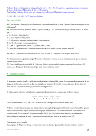 Podemos dispor circularmente as crianças 1,2,3 e 4 de (4 – 1)! = 3! = 6 maneiras e seguidas contamos as maneiras
de dispor Joãozinho e Mariazinha de 4 x 3 = 12 maneiras.
Para finalizar podemos dispor essas seis crianças com Joãozinho e Mariazinha nunca juntos de

(4 – 1)! x 4 x 3 = 6 x 4 x 3 = 72 maneiras distintas.

Para você resolver

48) Com algumas crianças podemos formar setecentos e vinte rodas de ciranda. Quantas crianças fazem parte dessa
brincadeira?
49) De quantas maneiras podemos dispor 7 objetos (O1,O2,03,...,07) circularmente e eqüidistantes entre si de modo
que:
a) O1 e O2 nunca fiquem juntos.
b) O1 e O2 fiquem sempre juntos.
c) O1 e O2 sempre permaneçam juntos e O1 a esquerda de O2.
d) O1, O2 e O3 sempre permaneçam juntos.
e) O1, O2 e O3 permaneçam juntos e O2 sempre entre O1 e O3.
f) a soma dos índices de dois elementos consecutivos sempre resulte em oito, quando possível.

50) (IMPA) – Quantos dados diferentes de seis faces existem se a soma das faces opostas deve ser 7?

51) De quantos modos podemos dispor 5 meninas e 6 meninos em uma roda de ciranda de modo que as meninas
sempre fiquem juntas?
52) Uma roda Gigante é constituída de 15 acentos duplos. Assim sendo de quantos modos podemos dispor 15
casais nesse Brinquedo de modo que sempre cada casal permaneça junto?


4 - Arranjos simples


A ferramenta arranjos simples é utilizada quando desejamos formar filas com p elementos escolhidos a partir de um
grupo de m elementos, com p ≤ m. Se, por exemplo, de um grupo de oito (8) pessoas, devemos dispor cinco (5)
delas em fila. De quantos modos podemos realizar tal processo?

Já sabemos pelo principio multiplicativo ou principio fundamental da contagem que podemos formar:


                                        8 x    7    x   6 x 5 x      4

Desse modo obtemos 8 x 7 x 6 x 5 x 4 = 6720 filas com cinco pessoas escolhidas dentre oito.

Podemos concluir dessa maneira que Arranjos é uma aplicação do principio multiplicativo para formar filas quando
for necessário escolher alguns elementos de um grupo para formar tal Fila. Simbolizaremos o resultado desse
exemplo como A8,5 ( Arranjo 8 elementos tomados 5 a 5), isto é, formamos uma fila com cinco elementos
                                                                                      8
selecionados de um grupo de oito. Também podemos encontrar o símbolo de arranjo como A5 .


Observe esse novo exemplo.
De um grupo de 20 pessoas deseja-se formar uma fila com 5 delas. Quantas filas distintas podemos formar?

Prof. Gerson Henrique                                                                                          26
 