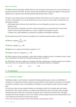 Para você resolver

53) Roberta quer presentear Júlia e Natália. Resolveu, após investigar os gostos pessoas de suas duas amigas, que o
presente de cada uma seria DVD,s de música. Na loja especializada há de 10 opções para adquirir os dois presentes.
Sabendo disso, de quantos modos diferentes Roberta pode presentear Júlia e Natália?

54) Junior é uma criança que possui oito brinquedos diferentes. Deseja brincar com cinco deles a cada dia, e com
um deles a cada momento, isto é, ele não deseja brincar com dois ou mais ao mesmo tempo. Considerando essas
informações responda:
    a) De quantos modos diferentes Junior pode brincar com seus brinquedos, de acordo com as condições
    impostas acima?
    b) Se Junior brinca de Segunda a sexta feira e brincou pela primeira vez numa quarta feira, em que dia da
    semana ele brincara pela antepenúltima vez sem que a seqüência de brinquedos se repita?
    c) Quantos anos, aproximadamente, ele brincará com seqüências de brinquedos diferentes?

55) De quantas formas pode-se formar uma seqüência com 9 elementos distintos tomados a partir de 12?

                           p!
56) Resolva a equação            = 30 .
                        (p − 2)!

57) Resolva a equação A 5,p = 60 .

58) Quantos são os arranjos de 8 elementos tomados de 3 a 3?

59) Calcule o valor de n na equação A n , 2 = 20 .

60) Numa maratona em que participam x atletas 80% terminam completam a prova. Se podemos formar o pódio
com os três primeiros colocados de 336 maneiras distintas, qual o valor de x?

61) (FJP) Pode-se permutar m objetos de 24 maneiras diferentes. Suponha que se pretenda arranjar esses m objetos
dois a dois. Nesse caso, de quantas maneiras diferentes esses m objetos poderão ser arranjados?

     a) 10               b) 12            c) 14         d) 16


5 – Combinações


5.1 – Combinações Simples

Combinação simples é uma ferramenta combinatória utilizada quando desejamos contar as possibilidades de
formação de um subgrupo de elementos a partir de um grupo dado. Em outras palavras se possuirmos um Conjunto
de elementos, desejamos contar as possibilidades de formação de um subconjunto formado a partir do conjunto
dado.
É crucial nessa altura notar que quando formamos um subconjunto a partir de um conjunto dado, não estamos
formando filas. Dessa maneira, quando se ver diante de um problema desse tipo, não devemos utilizar qualquer
ferramenta que forme ordem entre os elementos em questão. Se por ventura forem formadas filas e não grupos
(conjuntos) haverá uma contagem excessiva. Por exemplo, formar um grupo de duas pessoas utilizando Pedro, João
e Ana é diferente de formar filas com duas dessas pessoas.
Com as essas três pessoas podemos formar 6 filas diferentes com duas delas, observe:

Prof. Gerson Henrique                                                                                              28
 