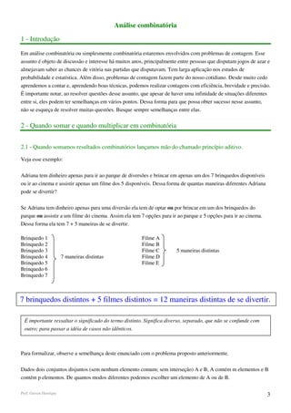 Análise combinatória
1 - Introdução

Em análise combinatória ou simplesmente combinatória estaremos envolvidos com problemas de contagem. Esse
assunto é objeto de discussão e interesse há muitos anos, principalmente entre pessoas que disputam jogos de azar e
almejavam saber as chances de vitória nas partidas que disputavam. Tem larga aplicação nos estudos de
probabilidade e estatística. Além disso, problemas de contagem fazem parte do nosso cotidiano. Desde muito cedo
aprendemos a contar e, aprendendo boas técnicas, podemos realizar contagens com eficiência, brevidade e precisão.
É importante notar, ao resolver questões desse assunto, que apesar de haver uma infinidade de situações diferentes
entre si, eles podem ter semelhanças em vários pontos. Dessa forma para que possa obter sucesso nesse assunto,
não se esqueça de resolver muitas questões. Busque sempre semelhanças entre elas.


2 - Quando somar e quando multiplicar em combinatória


2.1 - Quando somamos resultados combinatórios lançamos mão do chamado princípio aditivo.

Veja esse exemplo:

Adriana tem dinheiro apenas para ir ao parque de diversões e brincar em apenas um dos 7 brinquedos disponíveis
ou ir ao cinema e assistir apenas um filme dos 5 disponíveis. Dessa forma de quantas maneiras diferentes Adriana
pode se divertir?

Se Adriana tem dinheiro apenas para uma diversão ela tem de optar ou por brincar em um dos brinquedos do
parque ou assistir a um filme do cinema. Assim ela tem 7 opções para ir ao parque e 5 opções para ir ao cinema.
Dessa forma ela tem 7 + 5 maneiras de se divertir.

Brinquedo 1                                            Filme A
Brinquedo 2                                            Filme B
Brinquedo 3                                            Filme C         5 maneiras distintas
Brinquedo 4             7 maneiras distintas           Filme D
Brinquedo 5                                            Filme E
Brinquedo 6
Brinquedo 7



7 brinquedos distintos + 5 filmes distintos = 12 maneiras distintas de se divertir.

  É importante ressaltar o significado do termo distinto. Significa diverso, separado, que não se confunde com
  outro; para passar a idéia de casos não idênticos.



Para formalizar, observe a semelhança deste enunciado com o problema proposto anteriormente.

Dados dois conjuntos disjuntos (sem nenhum elemento comum; sem interseção) A e B, A contém m elementos e B
contém p elementos. De quantos modos diferentes podemos escolher um elemento de A ou de B.

Prof. Gerson Henrique                                                                                              3
 