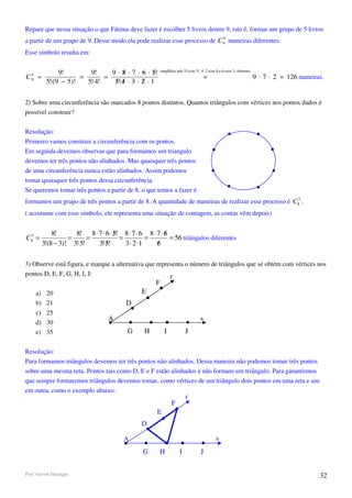 Repare que nessa situação o que Fátima deve fazer é escolher 5 livros dentre 9, isto é, formar um grupo de 5 livros
                                                                          5
a partir de um grupo de 9. Desse modo ela pode realizar esse processo de C9 maneiras diferentes.
Esse símbolo resulta em:


                9!        9!     9 ⋅ 8 ⋅ 7 ⋅ 6 ⋅ 5!
                                     /            /     simplifica ndo 5! com 5!, 4 ⋅ 2 com 8 e 6 com 3, obtemos
C5 =
 9                     =       =                                                     =                             9 ⋅ 7 ⋅ 2 = 126 maneiras.
           5!⋅(9 − 5)!   5!⋅4!    5!⋅4 ⋅ 3 ⋅ 2 ⋅ 1
                                  / /        /

2) Sobre uma circunferência são marcados 8 pontos distintos. Quantos triângulos com vértices nos pontos dados é
possível construir?

Resolução:
Primeiro vamos construir a circunferência com os pontos.
Em seguida devemos observar que para formamos um triangulo
devemos ter três pontos não alinhados. Mas quaisquer três pontos
de uma circunferência nunca estão alinhados. Assim podemos
tomar quaisquer três pontos dessa circunferência.
Se queremos tomar três pontos a partir de 8, o que temos a fazer é
                                                                                                      3
formamos um grupo de três pontos a partir de 8. A quantidade de maneiras de realizar esse processo é C8 .
( acostume com esse símbolo, ele representa uma situação de contagem, as contas vêm depois)


              8!      8! 8 ⋅ 7 ⋅ 6 ⋅ 5! 8 ⋅ 7 ⋅ 6 8 ⋅ 7 ⋅ 6
                                     /                    /
C83 =               =      =           =          =         = 56 triângulos diferentes
          3!(8 − 3)! 3!⋅5!   3!⋅5!
                                 /       3 ⋅ 2 ⋅1     6
                                                      /

3) Observe está figura, e marque a alternativa que representa o número de triângulos que se obtém com vértices nos
pontos D, E, F, G, H, I, J:                             r
                                                      F
     a)    20                                    E
     b)    21                             D
     c)    25
                                   A                                             s
     d)    30
     e)    35                              G      H        I            J

Resolução:
Para formamos triângulos devemos ter três pontos não alinhados. Dessa maneira não podemos tomar três pontos
sobre uma mesma reta. Pontos tais como D, E e F estão alinhados e não formam um triângulo. Para garantirmos
que sempre formaremos triângulos devemos tomar, como vértices de um triângulo dois pontos em uma reta e um
em outra, como o exemplo abaixo:
                                                                        r
                                                               F
                                                       E
                                                D

                                         A                                                s
                                                 G      H           I            J


Prof. Gerson Henrique                                                                                                                     32
 