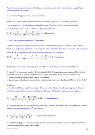 Assim devemos considerar dois casos. O primeiro é tomar dois pontos sobre r e um sobre s e o segundo caso é
tomar um sobre r e dois sobre s.

1º caso: Tomar dois pontos sobre a reta r e um sobre s.

                                                                                       2
Sobre a reta r temos 3 pontos disponíveis e devemos escolher 2, podemos fazer isso de C3 maneiras
                                                             1
e em seguida sobre s escolher 1 dentre 4 disponível, temos C 4 maneiras de fazer isso. Assim teremos
C 3 ⋅ C1 triângulos com 2 vértices sobre r e 1 sobre s, que resulta em:
  2
       4

                  3!          4!      3!    4!
C 3 ⋅ C1 =
  2
       4                x           =     x      = 3 ⋅ 4 = 12 triângulos
             2!⋅(3 − 2)! 1!⋅(4 − 1)! 2!⋅1! 1!⋅3!

2º caso: Tomar um ponto sobre a reta r e dois sobre s.

De forma análoga do caso anterior devemos escolher 1 ponto dentre 3 disponíveis sobre r e 2 sobre s dentre 4
                                     1                     2
disponíveis. Na primeira ação temos C3 e na segunda ação C 4 maneiras de realizar esse processo. Assim podemos

formar C1 ⋅ C 2 triângulos com dois vértices sobre s e um sobre r, que resulta em:
        3     4

                  3!          4!       3! 4!          4 ⋅ 3 ⋅ 2!
                                                      /       /
C1 ⋅ C 2 =
 3     4                ⋅           =     ⋅      = 3⋅            = 3 ⋅ 2 ⋅ 3 = 18 triângulos
             1!⋅(3 − 1)! 2!⋅(4 − 2)! 1!⋅2! 2!⋅2!      2 ⋅1⋅ 2!
                                                      /       /



Para finalizar basta somar os resultados, para obter 12 + 18 = 30 triângulos distintos, portanto letra d.

4) Na série A do campeonato brasileiro de futebol edição 2006, 20 times disputam a competição. Nesse tipo de
torneio há duas fases, e em cada uma todos os times jogam contra todos. Quem obter mais pontos vence.
a) Quantos jogos serão disputados em 2006 na primeira fase?
b) Quantos jogos serão disputados entre os times paulistas na primeira fase sabendo que há 7 times de São Paulo?

Resolução:
a) Como temos 20 times, para formar um jogo devemos escolher 2 deles, isto é, formar um grupo de 2 times a
                                          2
partir de um grupo de 20. Assim teremos C 20 jogos diferentes. Calculando o valor desse número obtemos:


  2           20!      20! 20 ⋅19 ⋅18!
                               /       /
C 20 =               =       =            = 10 ⋅19 = 190 jogos distintos.
         2!⋅(20 − 2)! 2!⋅18!     2 ⋅1⋅18!
                                 / /

b) Como queremos que os jogos tenham necessariamente 2 paulistas, devemos escolher esses dois dentre os 7 que
                                 2
dispomos, podemos fazer isso de C7 , que é igual a:


              7!      7! 7 ⋅ 6 ⋅ 5!
                              / /
C72 =               =     =          = 7 ⋅ 3 = 21 jogos entre os paulistas.
         2!⋅(7 − 2)! 2!⋅5! 2 ⋅1 ⋅ 5!
                            / /

5)A partir de um grupo de 5 pessoas, desejam-se formar grupos com quantidade de pessoas igual ou inferior a 5.
Quantos grupos distintos podem ser formados.
Prof. Gerson Henrique                                                                                            33
 