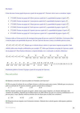 Resolução:

Como devemos formar grupo de pessoas a partir de um grupo de 5. Teremos vários casos a considerar, repare:

                                                                                                         0
     •    1º CASO: Formar um grupo de 0 (Zero) pessoas a partir de 5, a quantidade de grupos é igual a C 5 .

     •    2º CASO: Formar um grupo de 1 (uma) pessoa a partir de 5, a quantidade de grupos é igual a C1 .
                                                                                                      5

                                                                                                         2
     •    3º CASO: Formar um grupo de 2 (duas) pessoas a partir de 5, a quantidade de grupos é igual a C 5 .

     •    4º CASO: Formar um grupo de 3 (três) pessoas a partir de 5, a quantidade de grupos é igual a C 3 .
                                                                                                         5

                                                                                                           4
     •    5º CASO: Formar um grupo de 4 (quatro) pessoas a partir de 5, a quantidade de grupos é igual a C 5 .

     •    6º CASO: Formar um grupo de 5 (cinco) pessoas a partir de 5, a quantidade de grupos é igual a C 5
                                                                                                          5



Listamos todas as formas possíveis de montagem dum grupo de pessoas a partir de 5 indivíduos. Assim para obter
o total de grupos com quantidade de pessoas de 0 até 5 pessoas devemos somar os resultados parciais acima:


 C 5 + C1 + C 5 + C 3 + C 5 + C 5 . Repare que os cálculos desses valores é o que menos importa na questão. Cada
   0
        5
              2
                    5
                          4
                                5

                                                         4
símbolo indica uma situação combinatória, por exemplo, C 5 indica que formamos um grupo de 4 pessoas a partir
de um grupo de 5. Para finalizar obteremos a resposta fechada, isto é, realizando os cálculos, obteremos:


                                          5!          5!          5!          5!          5!          5!
C 5 + C1 + C 5 + C 3 + C 5 + C 5 =
  0
       5
             2
                   5
                         4
                               5                +           +           +           +           +
                                     0!⋅(5 − 0)! 1!⋅(5 − 1)! 2!⋅(5 − 2)! 3!⋅(5 − 3)! 4!⋅(5 − 4)! 5!⋅(5 − 5)!


  5!
   /     5!   5!    5!    5!      5!
                                  /       5 ⋅ 4! 5 ⋅ 4 2 ⋅ 3! 5 ⋅ 4 2 ⋅ 3! 5 ⋅ 4!
                                              /      / /          / /          /
       +    +     +     +     +      = 1+       +            +            +       + 1 = 1 + 5 + 10 + 10 + 5 + 1 = 32
 0!⋅5! 1!⋅4! 2!⋅3! 3!⋅2! 4!⋅1! 5!⋅0!
     /                          /          4!
                                            /     2 ⋅1 ⋅ 3!
                                                  / /          3!⋅2 ⋅1
                                                               / /          4!
                                                                             /

Finalmente podem-se formar 32 grupos a partir de um grupo de 5 pessoas.


Para você resolver

                                                        PARTE I

62) Quantas comissões de 3 pessoas podem ser formadas com 8 pessoas?

63) De um grupo de animais de um zoológico deseja-se selecionar quatro para exames. Sabendo que esse processo
pode ser realizado de 35 maneiras distintas, quantos animais há no zoológico?
    a) 7                b) 6            c) 10           d) 41

64) Nas eleições nacionais de quatro em quatro , dentre outros cargos elegemos, em eleições alternadas, dois
senadores da república. Supondo que em Minas Gerais em 2002 (último ano que isso ocorreu) candidataram-se 12
pessoas para o cargo. Quantas maneiras distintas têm um eleitor para escolher seus senadores?

     a) 120              b) 132            c) 24           d) 66

65) Dispomos de um conjunto com 8 elementos distintos. Sabendo disso calcule quantos subconjuntos podemos
formar com:


Prof. Gerson Henrique                                                                                                  34
 