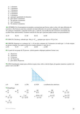 a)   1 elemento
       b)   2 elementos
       c)   3 elementos
       d)   5 elementos
       e)   6 elementos
       f)   8 elementos
       g)   quaisquer quantidade de elementos
       h)   pelo menos 5 elementos
       i)   No máximo 4 elementos
       j)   Até 3 elementos
       k)   No mínimo 6 elementos

 66) (FCMMG) Um fisioterapeuta recomendou a um paciente que fizesse, todos os dias, três tipos diferentes de
exercícios e lhe forneceu uma lista contendo sete tipos diferentes de exercícios adequados a esse tratamento.
Ao começar o tratamento, o paciente resolve que, a cada dia, sua escolha dos três exercícios será distinta das
escolhas feitas anteriormente. O número máximo de dias que o paciente poderá manter esse procedimento é

A) 35               B) 38               C) 40      D) 42              E) 60

67) (MAUÁ) Calcular p, sabendo que Am, p = C m ,p qualquer que seja m e 0 ≤ p ≤ m .

68) (MACK) Separam-se os números de 1 a 10 em dois conjuntos de 5 elementos de modo que 1 e 8 não estejam
no mesmo conjunto. Isso pode ser feito de n modos distintos, o valor de n é:
a) 20         b) 35           c) 70           d)140             e) 200

69) A partir de um grupo de 55 pessoas calcule quantos subgrupos podemos formar com:

       a)   30 pessoas
       b)   70 pessoas
       c)   21 pessoas
       d)   até 10 pessoas
       e)   pelo menos 50 pessoas

70) (FEl) Caminhando sempre para a direita ou para cima, sobre a rede da figura, de quantas maneiras se pode ir do
ponto A até a reta BC?




a) 8                b) 64               c) 256     d) 1024            e) nenhuma das anteriores

71)Simplifique
     8!                  8!                  15!        10!                         30!                   n!
a)                  b)                  c)         d)                         e)                  f)
     5!                  7!                  13!        5!⋅7!                      28!⋅2!              (n − 3)!
        k!                            3 ⋅ a!            n!+(n − 1)!                (n + 1)!            (n + 2)!
g)                            h)                   i)                         j)                  k)
     (k − 1)!                      (a − 2)!⋅3!            (n + 1)!                    n!               (n + 1)!
        n!
l)
     (n − 1)!


Prof. Gerson Henrique                                                                                             35
 
