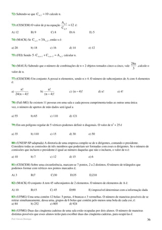 72) Sabendo-se que C n , 2 = 10 calcule n.

                                               A p ,3
73) (CESCEM) O valor de p na equação                    = 12 é:
                                               C p, 4
A) 12               B) 9               C) 8             D) 6          E) 5

74) (MACK) Se C x ,3 = 3A x , 2 , então x é:

a) 20               b) 18             c) 16             d) 14         e) 12

75) (FEI) Sendo 5 ⋅ C n ,n −1 + C n ,n −3 = A n ,3 calcular n.

                                                                                                       28n
76) (MAUÁ) Sabendo que o número de combinações de n + 2 objetos tomados cinco a cinco, vale                ,calcule o
                                                                                                        3
valor de n.

77) (CESCEM) Um conjunto A possui n elementos, sendo n > 4. O número de subconjuntos de A com 4 elementos
é:

        n!                           n!
a)                           b)                         c) (n − 4)!           d) n!         e) 4!
     24(n − 4)!                   (n − 4)!

78) (Fafi-MG) Se existem 11 pessoas em uma sala e cada pessoa cumprimenta todas as outras uma única
vez, o número de apertos de mão dados será igual a

a) 55               b) 65             c) 110            d) 121

79) Em um polígono regular de 5 vértices podemos definir n diagonais. O valor de n2 + 25 é

a) 35               b) 110            c) 15             d) 30         e) 50

80) (UNESP-SP-adaptada) A diretoria de uma empresa compõe-se de n dirigentes, contando o presidente.
Considere todas as comissões de três membros que poderiam ser formadas com esses n dirigentes. Se o número de
comissões que incluem o presidente é igual ao número daquelas que não o incluem, o valor de n é:

a) 10               b) 7              c) 12             d) 15         e) 6

81) (CESCEM) Sobre uma circunferência, marcam-se 7 pontos, 2 a 2 distintos, O número de triângulos que
podemos formar com vértices nos pontos marcados é;

A) 3                B)7                C)30              D)35         E)210

82) (MACK) O conjunto A tem 45 subconjuntos de 2 elementos. O número de elementos de A é:

A) 10               B)15              C) 45             D)90          E) impossível determinar com a informação dada

83) (UFMG) Uma urna contém 12 bolas: 5 pretas, 4 brancas e 3 vermelhas. O número de maneiras possíveis de se
retirar simultaneamente, dessa urna, grupos de 6 bolas que contém pelo menos uma bola de cada cor, é:
a) 84            b) 252         c) 805          d) 924

84) (UFMG) Duas das cinqüenta cadeiras de uma sala estão ocupadas por dois alunos. O número de maneiras
distintas possíveis que esses alunos terão para escolher duas das cinqüenta cadeiras, para ocupá-las é:
Prof. Gerson Henrique                                                                                              36
 