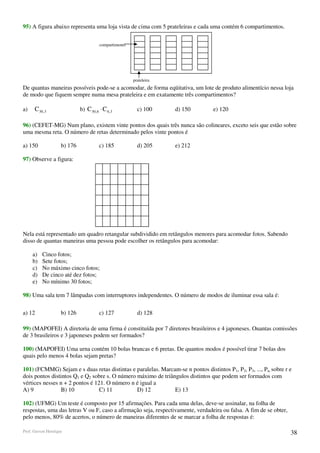 95) A figura abaixo representa uma loja vista de cima com 5 prateleiras e cada uma contém 6 compartimentos.


                                        compartimento




                                                        prateleira
De quantas maneiras possíveis pode-se a acomodar, de forma eqüitativa, um lote de produto alimentício nessa loja
de modo que fiquem sempre numa mesa prateleira e em exatamente três compartimentos?

a)    C 30,3                 b) C 30 , 6 ⋅ C 6,3          c) 100     d) 150       e) 120

96) (CEFET-MG) Num plano, existem vinte pontos dos quais três nunca são colineares, exceto seis que estão sobre
uma mesma reta. O número de retas determinado pelos vinte pontos é

a) 150              b) 176              c) 185            d) 205     e) 212

97) Observe a figura:




Nela está representado um quadro retangular subdividido em retângulos menores para acomodar fotos. Sabendo
disso de quantas maneiras uma pessoa pode escolher os retângulos para acomodar:

     a)   Cinco fotos;
     b)   Sete fotos;
     c)   No máximo cinco fotos;
     d)   De cinco até dez fotos;
     e)   No mínimo 30 fotos;

98) Uma sala tem 7 lâmpadas com interruptores independentes. O número de modos de iluminar essa sala é:

a) 12               b) 126              c) 127            d) 128

99) (MAPOFEI) A diretoria de uma firma é constituída por 7 diretores brasileiros e 4 japoneses. Ouantas comissões
de 3 brasileiros e 3 japoneses podem ser formados?

100) (MAPOFEI) Uma urna contém 10 bolas brancas e 6 pretas. De quantos modos é possível tirar 7 bolas dos
quais pelo menos 4 bolas sejam pretas?

101) (FCMMG) Sejam e s duas retas distintas e paralelas. Marcam-se n pontos distintos P1, P2, P3, ..., Pn, sobre r e
dois pontos distintos Q1 e Q2 sobre s. O número máximo de triângulos distintos que podem ser formados com
vértices nesses n + 2 pontos é 121. O número n é igual a
A) 9             B) 10           C) 11          D) 12          E) 13

102) (UFMG) Um teste é composto por 15 afirmações. Para cada uma delas, deve-se assinalar, na folha de
respostas, uma das letras V ou F, caso a afirmação seja, respectivamente, verdadeira ou falsa. A fim de se obter,
pelo menos, 80% de acertos, o número de maneiras diferentes de se marcar a folha de respostas é:

Prof. Gerson Henrique                                                                                               38
 