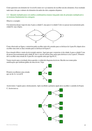 Como queremos um elemento de A ou de B, temos (m + p) maneiras de escolher um dos elementos. Esse resultado
nada mais é do que o número de elementos da união dos dois conjuntos disjuntos.

2.2 - Quando multiplicamos em análise combinatória estamos lançando mão do princípio multiplicativo
ou teorema fundamental da contagem.

Observe o exemplo:

Um motorista deseja viajar de uma A para a cidade C, mas para ir à cidade C deve-se passar necessariamente pela
cidade B, veja a figura.
                                        I                            1


                                        II
                            A                              B                   C



                                            III                      2

Como observado na figura, o motorista pode escolher entre três estradas para se deslocar de A para B e depois deve
escolher uma entre as duas estradas para se deslocar de B para C.

Essa situação difere e muito da do exemplo anterior. Aqui para que o motorista vá da cidade A para a cidade C tem
de passar necessariamente pela cidade B. Isto é, tem de realizar duas ações para deslocar-se de A para C. Primeiro
deve escolher uma estrada de A para B e em seguida outra que liga B a C.

Vamos inserir para a resolução dessa questão o conhecido diagrama da árvore. Recebe esse nome pelas
ramificações que lembram galhos de uma árvore. Veja:

                                                                 B
                                                       I

Primeiro escolhemos uma estrada                             II
que sai de A e vai até B                          A              B

                                                      III

                                                                 B

Assim temos 3 opções para o deslocamento. Após escolhido a primeira opção deve escolher o caminho de B para
C. Assim tem-se:
                                                                         1    C
                                                                 B
                                                                         2
                                                                              C
                                                       I


                                                                         1    C
                                                            II
                                                  A              B
                                                                         2    C

                                                      III


                                                                         1    C
                                                                 B
                                                                         2
                                                                              C
Prof. Gerson Henrique                                                                                             4
 