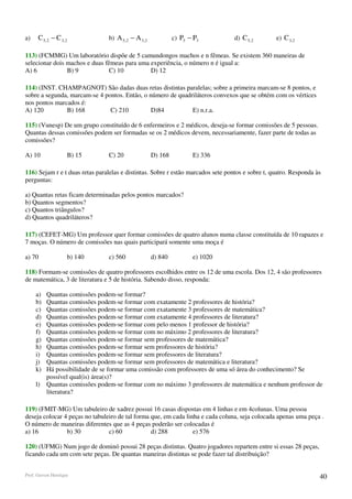 a)    C 5, 2 − C 3, 2           b) A 5, 2 − A 3, 2            c) P5 − P3          d) C 5, 2       e) C 3, 2

113) (FCMMG) Um laboratório dispõe de 5 camundongos machos e n fêmeas. Se existem 360 maneiras de
selecionar dois machos e duas fêmeas para uma experiência, o número n é igual a:
A) 6            B) 9            C) 10         D) 12

114) (INST. CHAMPAGNOT) São dadas duas retas distintas paralelas; sobre a primeira marcam-se 8 pontos, e
sobre a segunda, marcam-se 4 pontos. Então, o número de quadriláteros convexos que se obtém com os vértices
nos pontos marcados é:
A) 120         B) 168          C) 210          D)84          E) n.r.a.

115) (Vunesp) De um grupo constituído de 6 enfermeiros e 2 médicos, deseja-se formar comissões de 5 pessoas.
Quantas dessas comissões podem ser formadas se os 2 médicos devem, necessariamente, fazer parte de todas as
comissões?

A) 10               B) 15       C) 20                D) 168          E) 336

116) Sejam r e t duas retas paralelas e distintas. Sobre r estão marcados sete pontos e sobre t, quatro. Responda às
perguntas:

a) Quantas retas ficam determinadas pelos pontos marcados?
b) Quantos segmentos?
c) Quantos triângulos?
d) Quantos quadriláteros?

117) (CEFET-MG) Um professor quer formar comissões de quatro alunos numa classe constituída de 10 rapazes e
7 moças. O número de comissões nas quais participará somente uma moça é

a) 70               b) 140      c) 560               d) 840          e) 1020

118) Formam-se comissões de quatro professores escolhidos entre os 12 de uma escola. Dos 12, 4 são professores
de matemática, 3 de literatura e 5 de história. Sabendo disso, responda:

     a)   Quantas comissões podem-se formar?
     b)   Quantas comissões podem-se formar com exatamente 2 professores de história?
     c)   Quantas comissões podem-se formar com exatamente 3 professores de matemática?
     d)   Quantas comissões podem-se formar com exatamente 4 professores de literatura?
     e)   Quantas comissões podem-se formar com pelo menos 1 professor de história?
     f)   Quantas comissões podem-se formar com no máximo 2 professores de literatura?
     g)   Quantas comissões podem-se formar sem professores de matemática?
     h)   Quantas comissões podem-se formar sem professores de história?
     i)   Quantas comissões podem-se formar sem professores de literatura?
     j)   Quantas comissões podem-se formar sem professores de matemática e literatura?
     k)   Há possibilidade de se formar uma comissão com professores de uma só área do conhecimento? Se
          possível qual(is) área(s)?
     l)   Quantas comissões podem-se formar com no máximo 3 professores de matemática e nenhum professor de
          literatura?

119) (FMIT-MG) Um tabuleiro de xadrez possui 16 casas dispostas em 4 linhas e em 4colunas. Uma pessoa
deseja colocar 4 peças no tabuleiro de tal forma que, em cada linha e cada coluna, seja colocada apenas uma peça .
O número de maneiras diferentes que as 4 peças poderão ser colocadas é
a) 16           b) 30           c) 60            d) 288          e) 576

120) (UFMG) Num jogo de dominó possui 28 peças distintas. Quatro jogadores repartem entre si essas 28 peças,
ficando cada um com sete peças. De quantas maneiras distintas se pode fazer tal distribuição?


Prof. Gerson Henrique                                                                                              40
 