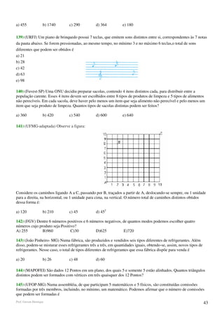 a) 455              b) 1740     c) 290          d) 364           e) 180

139) (URFJ) Um piano de brinquedo possui 7 teclas, que emitem sons distintos entre si, correspondentes às 7 notas
da pauta abaixo. Se forem pressionadas, ao mesmo tempo, no mínimo 3 e no máximo 6 teclas,o total de sons
diferentes que podem ser obtidos é
a) 21
b) 28
c) 42
d) 63
e) 98

140) (Fuvest-SP) Uma ONU decidiu preparar sacolas, contendo 4 itens distintos cada, para distribuir entre a
população carente. Esses 4 itens devem ser escolhidos entre 8 tipos de produtos de limpeza e 5 tipos de alimentos
não perecíveis. Em cada sacola, deve haver pelo menos um item que seja alimento não perecível e pelo menos um
item que seja produto de limpeza. Quantos tipos de sacolas distintas podem ser feitos?

a) 360              b) 420      c) 540          d) 600           e) 640

141) (UFMG-adaptada) Observe a figura:




Considere os caminhos ligando A a C, passando por B, traçados a partir de A, deslocando-se sempre, ou 1 unidade
para a direita, na horizontal, ou 1 unidade para cima, na vertical. O número total de caminhos distintos obtidos
dessa forma é:

a) 120              b) 210      c) 45           d) 452

142) (FGV) Dentre 6 números positivos e 6 números negativos, de quantos modos podemos escolher quatro
números cujo produto seja Positivo?
A) 255         B)960            C)30         D)625           E)720

143) (João Pinheiro- MG) Numa fábrica, são produzidos e vendidos seis tipos diferentes de refrigerantes. Além
disso, podem-se misturar esses refrigerantes três a três, em quantidades iguais, obtendo-se, assim, novos tipos de
refrigerantes. Nesse caso, o total de tipos diferentes de refrigerantes que essa fábrica dispõe para venda é

a) 20               b) 26       c) 48           d) 60

144) (MAPOFEI) São dados 12 Pontos em um plano, dos quais 5 e somente 5 estão alinhados. Quantos triângulos
distintos podem ser formados com vértices em três quaisquer dos 12 Pontos?

145) (UFOP-MG) Numa assembléia, de que participam 5 matemáticos e 5 físicos, são constituídas comissões
formadas por três membros, incluindo, no mínimo, um matemático. Podemos afirmar que o número de comissões
que podem ser formadas é
Prof. Gerson Henrique                                                                                                43
 