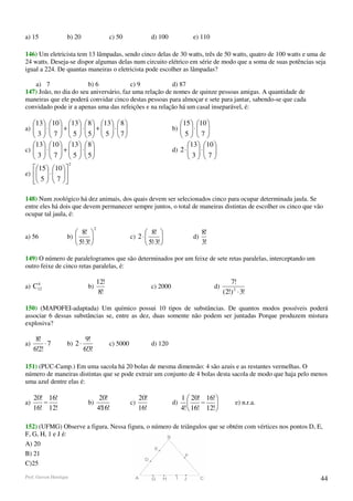 a) 15               b) 20                     c) 50                d) 100             e) 110

146) Um eletricista tem 13 lâmpadas, sendo cinco delas de 30 watts, três de 50 watts, quatro de 100 watts e uma de
24 watts. Deseja-se dispor algumas delas num circuito elétrico em série de modo que a soma de suas potências seja
igual a 224. De quantas maneiras o eletricista pode escolher as lâmpadas?

   a) 7                 b) 6             c) 9           d) 87
147) João, no dia do seu aniversário, faz uma relação de nomes de quinze pessoas amigas. A quantidade de
maneiras que ele poderá convidar cinco destas pessoas para almoçar e sete para jantar, sabendo-se que cada
convidado pode ir a apenas uma das refeições e na relação há um casal inseparável, é:

   13  10  13   8  13   8                                           15  10 
a) 
      ⋅  +  ⋅  +  ⋅ 
                                                                  b) 
                                                                                    ⋅ 
                                                                                       
    3   7   5   5  5   7                                            5 7
   13  10  13   8                                                           13  10 
c)   ⋅   +   ⋅  
    3   7   5   5                                                    d) 2 ⋅   ⋅  
                                                                                    3 7
                                                                               
                        2
   15  10 
e)   ⋅  
       
    5   7 

148) Num zoológico há dez animais, dos quais devem ser selecionados cinco para ocupar determinada jaula. Se
entre eles há dois que devem permanecer sempre juntos, o total de maneiras distintas de escolher os cinco que vão
ocupar tal jaula, é:

                                    2
                        8!                                    8!                       8!
a) 56               b)                                c) 2 ⋅                      d)
                        5!⋅3!                                 5!⋅3!                    3!

149) O número de paralelogramos que são determinados por um feixe de sete retas paralelas, interceptando um
outro feixe de cinco retas paralelas, é:

    4                                   12!                                                             7!
a) C12                         b)                                  c) 2000                      d)
                                         8!                                                          (2!) 2 ⋅ 3!

150) (MAPOFEI-adaptada) Um químico possui 10 tipos de substâncias. De quantos modos possíveis poderá
associar 6 dessas substâncias se, entre as dez, duas somente não podem ser juntadas Porque produzem mistura
explosiva?

      8!                      9!
a)        ⋅7        b) 2 ⋅                    c) 5000              d) 120
     6!2!                    6!3!

151) (PUC-Camp.) Em uma sacola há 20 bolas de mesma dimensão: 4 são azuis e as restantes vermelhas. O
número de maneiras distintas que se pode extrair um conjunto de 4 bolas desta sacola de modo que haja pelo menos
uma azul dentre elas é:

     20! 16!                             20!                 20!                  1  20! 16! 
a)      −                      b)                       c)                   d)          −               e) n.r.a.
     16! 12!                            4!16!                16!                  4!  16! 12! 

152) (UFMG) Observe a figura. Nessa figura, o número de triângulos que se obtém com vértices nos pontos D, E,
F, G, H, 1 e J é:
A) 20
B) 21
C)25

Prof. Gerson Henrique                                                                                                  44
 