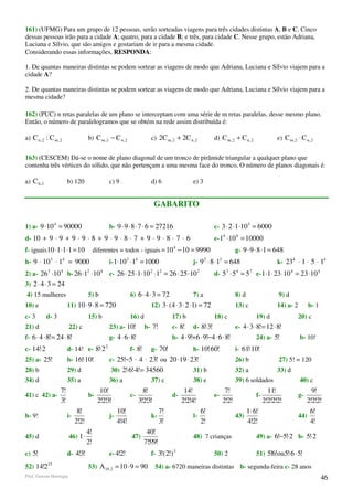161) (UFMG) Para um grupo de 12 pessoas, serão sorteadas viagens para três cidades distintas A, B e C. Cinco
dessas pessoas irão para a cidade A; quatro, para a cidade B; e três, para cidade C. Nesse grupo, estão Adriana,
Luciana e Sílvio, que são amigos e gostariam de ir para a mesma cidade.
Considerando essas informações, RESPONDA:

1. De quantas maneiras distintas se podem sortear as viagens de modo que Adriana, Luciana e Sílvio viajem para a
cidade A?

2. De quantas maneiras distintas se podem sortear as viagens de modo que Adriana, Luciana e Sílvio viajem para a
mesma cidade?

162) (PUC) n retas paralelas de um plano se interceptam com uma série de m retas paralelas, desse mesmo plano.
Então, o número de paralelogramos que se obtém na rede assim distribuída é:

a) C n , 2 : C m , 2                   b) C m , 2 − C n , 2                   c) 2C m , 2 + 2C n , 2         d) C m , 2 + C n , 2                  e) C m , 2 ⋅ C n , 2


163) (CESCEM) Dá-se o nome de plano diagonal de um tronco de pirâmide triangular a qualquer plano que
contenha três vértices do sólido, que não pertençam a uma mesma face do tronco, O número de planos diagonais é:

a) C 6,3                   b) 120                 c) 9                        d) 6                e) 3


                                                                                  GABARITO

1) a- 9 ⋅10 4 = 90000                             b- 9 ⋅ 9 ⋅ 8 ⋅ 7 ⋅ 6 = 27216                               c- 3 ⋅ 2 ⋅1 ⋅10 3 = 6000
d- 10 + 9 ⋅ 9 + 9 ⋅ 9 ⋅ 8 + 9 ⋅ 9 ⋅ 8 ⋅ 7 + 9 ⋅ 9 ⋅ 8 ⋅ 7 ⋅ 6                                                e- 14 ⋅10 4 = 10000
f- iguais 10 ⋅1 ⋅1 ⋅1 = 10                  diferentes = todos - iguais = 10 4 − 10 = 9990                                   g- 9 ⋅ 9 ⋅ 8 ⋅1 = 648
             3         4                                    3        4                                   2        2
h- 9 ⋅ 10 ⋅ 1 = 9000                              i- 1 ⋅10 ⋅1 = 1000                              j- 9 ⋅ 8 ⋅1 = 648                                k- 234 ⋅ 1 ⋅ 5 ⋅ 14
2) a- 26 3 ⋅10 4 b- 26 ⋅12 ⋅10 4                  c- 26 ⋅ 25 ⋅1 ⋅10 2 ⋅12 = 26 ⋅ 25 ⋅10 2                    d- 53 ⋅ 5 4 = 5 7 e- 1 ⋅1 ⋅ 23 ⋅10 4 = 23 ⋅10 4
3) 2 ⋅ 4 ⋅ 3 = 24
4) 15 mulheres                         5) b                     6) 6 ⋅ 4 ⋅ 3 = 72                 7) a                       8) d                  9) d
10) e                      11) 10 ⋅ 9 ⋅ 8 = 720                               12) 3 ⋅ ( 4 ⋅ 3 ⋅ 2 ⋅1) = 72                   13) c                 14) a- 2         b- 1
c- 3       d- 3                        15) b                    16) d                    17) b               18) c                      19) d                 20) c
21) d                      22) c                  23) a- 10!               b- 7!         c- 8!    d- 8!⋅3!                   e- 4 ⋅ 3 ⋅ 8!= 12 ⋅ 8!
f- 6 ⋅ 4 ⋅ 8!= 24 ⋅ 8!                            g- 4 ⋅ 6 ⋅ 8!                          h- 4 ⋅ 9!+6 ⋅ 9!−4 ⋅ 6 ⋅ 8!                    24) a- 5!              b- 10!
c- 14!⋅2                   d- 14! e- 8!⋅2 2                     f- 8!         g- 70!              h- 10!⋅60!                 i- 61⋅10!
                                                                                                                                  !
25) a- 25!                 b- 16!⋅10!             c- 25!−5 ⋅ 4 ⋅ 23! ou 20 ⋅19 ⋅ 23!                                         26) b                 27) 5! = 120
28) b                      29) d                   30) 2!⋅6!⋅4!= 34560                            31) b                      32) a                 33) d
34) d                      35) a                  36) a                       37) c               38) e                      39) 6 soldados                    40) c
                   7!                         10!                          8!                  14!                     7!                      11!                   9!
41) c 42) a-                           b-                       c-                       d-                  e-                         f-                    g-
                   3!                        2!2!3!                      3!2!3!               2!2!4!                  2!2!                   2!2!2!2!              2!2!2!
                                 8!                    10!                          7!                 6!                           1⋅ 6!                            6!
h- 9!                      i-                     j-                          k-                  l-                         43)                              44)
                                2!2!                   4!4!                         3!                 2!                           4!2!                             4!
                                       4!                                   40!
45) d                      46) 1⋅                               47)                               48) 7 crianças                        49) a- 6!−5!⋅2 b- 5!⋅2
                                       2!                                  7!5!9!
c) 5!                      d- 4!3!                e- 4!2!                     f- 3!(2!) 3                    50) 2                      51) 5!6!ou 5!⋅6 ⋅ 5!
52) 14!215                             53) A10 , 2 = 10 ⋅ 9 = 90                  54) a- 6720 maneiras distintas b- segunda-feira c- 28 anos
Prof. Gerson Henrique                                                                                                                                                      46
 