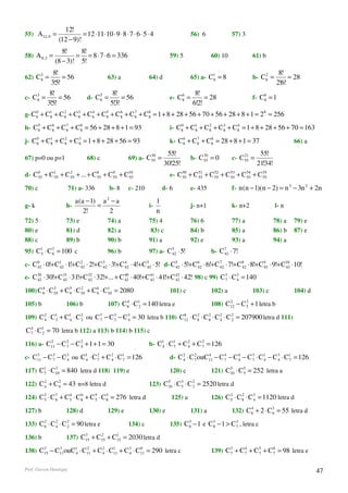 12!
55) A12 ,9 =              = 12 ⋅11⋅10 ⋅ 9 ⋅ 8 ⋅ 7 ⋅ 6 ⋅ 5 ⋅ 4                   56) 6             57) 3
                (12 − 9)!
                 8!    8!
58) A 8,3 =           = = 8 ⋅ 7 ⋅ 6 = 336                             59) 5              60) 10            61) b
              (8 − 3)! 5!
     3       8!                                                                                                          8!
62) C8 =         = 56                  63) a              64) d                 65) a- C1 = 8
                                                                                        8
                                                                                                               2
                                                                                                           b- C8 =           = 28
            3!5!                                                                                                        2!6!
    3       8!                     5      8!                              6      8!
c- C8 =         = 56           d- C8 =        = 56                    e- C8 =        = 28                  f- C8 = 1
                                                                                                               8
           3!5!                          5!3!                                   6!2!
g- C8 + C1 + C 8 + C 8 + C 8 + C8 + C 8 + C 8 + C 8 = 1 + 8 + 28 + 56 + 70 + 56 + 28 + 8 + 1 = 2 8 = 256
    0
         8
               2     3     4    5     6     7
                                                  8

h- C8 + C 8 + C 8 + C 8 = 56 + 28 + 8 + 1 = 93
    5     6     7
                      8                                               i- C8 + C1 + C 8 + C 8 + C8 = 1 + 8 + 28 + 56 + 70 = 163
                                                                          0
                                                                               8
                                                                                     2     3    4



j- C8 + C1 + C 8 + C 8 = 1 + 8 + 28 + 56 = 93
    0
         8
               2     3
                                                                      k- C8 + C8 + C 8 = 28 + 8 + 1 = 37
                                                                          6    7
                                                                                     8                                         66) a
                                                                     55!                                       55!
67) p=0 ou p=1                 68) c             69) a- C 30 =
                                                          55
                                                                                     70
                                                                                b- C 55 = 0            21
                                                                                                  c- C 55 =
                                                                    30!25!                                    21!34!
d- C 55 + C1 + C 55 + ... + C 8 + C 9 + C10
     0
           55
                 2
                              55    55   55                           e- C 50 + C 51 + C 52 + C 53 + C 54 + C 55
                                                                           55     55     55     55     55     55

70) c                   71) a- 336       b- 8    c- 210             d- 6        e- 435            f- n (n − 1)(n − 2) = n 3 − 3n 2 + 2n

                          a (a − 1) a 2 − a                     1
g- k                h-             =                      i-                    j- n+1            k- n+2               l- n
                              2!       2                        n
72) 5               73) e              74) a              75) 4                 76) 6             77) a                78) a   79) e
80) e               81) d              82) a               83) c                84) b             85) a                86) b   87) e
88) c               89) b              90) b              91) a                 92) e             93) a                94) a
95) C1 ⋅ C 3 = 100 c
     5     6                           96) b              97) a- C 5 ⋅ 5!
                                                                   42                    b- C 7 ⋅ 7!
                                                                                              42

c- C 0 ⋅ 0!+ C1 ⋅1!+ C 42 ⋅ 2!+ C 3 ⋅ 3!+ C 4 ⋅ 4!+ C 5 ⋅ 5! d- C 5 ⋅ 5!+ C 6 ⋅ 6!+ C 7 ⋅ 7!+ C 8 ⋅ 8!+ C 9 ⋅ 9!+ C10 ⋅10!
     42       42
                       2
                                  42        42        42          42        42        42        42        42       42

e- C 30 ⋅ 30!+ C 31 ⋅ 31!+ C 32 ⋅ 32!+... + C 40 ⋅ 40!+ C 41 ⋅ 41!+ C 42 ⋅ 42! 98) c 99) C 3 ⋅ C 3 = 140
     42          42          42               42          42          42                   7     4

100) C 6 ⋅ C10 + C 5 ⋅ C10 + C 6 ⋅ C1 = 2080
       4    3
                   6
                        2
                               6    10                                101) c             102) a            103) c              104) d

105) b              106) b             107) C8 ⋅ C1 = 140 letra e
                                             4
                                                  2
                                                                                               2      2
                                                                                         108) C12 − C 5 + 1 letra b

109) C 2 ⋅ C1 + C1 ⋅ C 3 ou C 3 − C 3 − C 3 = 30 letra b 110) C12 ⋅ C8 ⋅ C 6 ⋅ C 2 ⋅ C 2 = 207900 letra d 111)
       4    3    4
                       2
                              7     3     4
                                                               8     2     2
                                                                                 4     2

C 7 ⋅ C1 = 70 letra b 112) a 113) b 114) b 115) c
  4
       2

116) a- C11 − C 7 − C 2 + 1 + 1 = 30
         2      2
                      4                                   b- C1 ⋅ C1 + C 2 + C 7 = 126
                                                              4    7     4
                                                                               2



c- C11 − C 3 − C 3 ou C1 ⋅ C 7 + C 2 ⋅ C1 = 126
    3
           7     4     4
                             2
                                   4    7                             d- C 2 ⋅ C 7 ouC11 − C 7 − C 4 − C 3 ⋅ C1 − C 3 ⋅ C1 = 126
                                                                           4
                                                                                 2    4      4
                                                                                                   4     7    4     4    7

117) C1 ⋅ C10 = 840 letra d 118) 119) e
      7
           3
                                                                      120) c             121) C10 ⋅ C 5 = 252 letra a
                                                                                               5
                                                                                                      5

122) C 2 + C 6 = 43 n=8 letra d
       n
             2
                                                          123) C10 ⋅ C 3 ⋅ C 2 = 2520 letra d
                                                                5
                                                                       5     2

124) C 3 ⋅ C 8 + C 5 ⋅ C 8 + C 5 ⋅ C 8 = 276 letra d
       5
             7     4     6
                               5
                                     5
                                                                       125) a            126) C 5 ⋅ C 8 ⋅ C 3 = 1120 letra d
                                                                                                2     2
                                                                                                            4

127) b              128) d             129) e             130) e                131) a            132) C 6 + 2 ⋅ C 3 = 55 letra d
                                                                                                         4
                                                                                                                   6

133) C 6 ⋅ C 2 ⋅ C 2 = 90 letra e
       2
             4     2                             134) c               135) C8 − 1 e C8 − 1 > C 3 , letra c
                                                                            3        3
                                                                                               7

136) b              137) C15 + C15 + C1 = 2030 letra d
                          3     2
                                      15

138) C15 − C11ouC1 ⋅ C11 + C 2 ⋅ C1 + C 3 ⋅ C11 = 290 letra c
      3     3
                 4
                      2
                             4    11    4
                                             0
                                                                                         139) C 3 + C 7 + C 5 + C 6 = 98 letra e
                                                                                                7
                                                                                                      4
                                                                                                            7     7



Prof. Gerson Henrique                                                                                                                   47
 