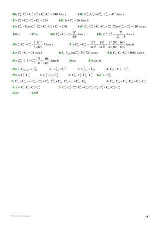 140) C1 ⋅ C 3 + C 8 ⋅ C 5 + C8 ⋅ C1 = 640 letra e
      8     5
                  2     2    3
                                  5                                     141) C10 ⋅ C10 ouC10 ⋅ C10 = 45 2 letra e
                                                                              2     8     8     2


       4     2     2     4
142) C 6 + C 6 ⋅ C 6 + C 6 = 255                    143) 6 + C 3 = 26 letra b
                                                               6

144) C12 − C 3 ouC 7 ⋅ C1 + C1 ⋅ C 5 + C 3 = 210
      3
             5
                   2
                        5    7
                                   2
                                         7                              145) C1 ⋅ C 5 + C 5 ⋅ C1 + C 3 ⋅ C 5 ouC10 − C 3 = 110 letra e
                                                                              5
                                                                                    2     2
                                                                                               5     5
                                                                                                           0    3
                                                                                                                       5

                                              5     3              8!                              2     2         7!
 146) c             147) a              148) C8 + C 8 = 2 ⋅            letra c              149) C 7 ⋅ C 5 =                letra d
                                                                  3!5!                                          (2!) 2 ⋅ 3!
           6     6       8!                                                         20! 16! 1  20! 16! 
150) 2 ⋅ C 9 + C 8 =           ⋅ 7 letra a                  151) C 4 − C16 =
                                                                     20
                                                                          4
                                                                                          −     =       −  letra d
                         2!6!                                                      4!16! 4!12! 4!  16! 12! 
152) C 3 − C 3 = 31 letra d
       7     4
                                                                   3
                                                    153) A10 ,3 ouC19 ⋅ 3!= 720 letra e               154) C 3 ⋅ C 3 ⋅ C 3 = 1680 letra b
                                                                                                             9     6     3


      6             6      6! 10!
155) C10 ⋅ 6 ⋅ 5 = C10 ⋅     =       letra b                  156) c              157) n(n-3)
                           4! (4!) 2
158) 1- C10+8+5 = C 4
         4
                    23
                                             4      4
                                        2 - C8+5 = C13                      4       4
                                                                        3- C10+5 = C15                4- C 4 − C15 − C13
                                                                                                           23
                                                                                                                4     4



159) 1- C 2 ⋅ C 3
          4     4               2- C 2 ⋅ C1 ⋅ C 3
                                     4    12    4             3- C1 ⋅ C 2 ⋅ C1 ⋅ C 3
                                                                  13    4    12    4        160) 1- C 7
                                                                                                      25

2- C 7 − C10 ou C1 ⋅ C15 + C10 ⋅ C15 + C10 ⋅ C15 + ... + C10 ⋅ C15
     25
          7
                 10
                      6     2     5     3     4           7     0                                         2     5     3     4     4     3
                                                                                                      3- C10 ⋅ C15 + C10 ⋅ C15 + C10 ⋅ C15

161) 1- C 3 ⋅ C 9 ⋅ C 7 ⋅ C 3
          3
                2     4
                            3                       2- C 3 ⋅ C 9 ⋅ C 7 ⋅ C 3 + C 5 ⋅ C 3 ⋅ C1 ⋅ C 3 + C 5 ⋅ C 4 ⋅ C 3
                                                         3
                                                               2     4
                                                                           3     9     3    4     3     9     4     3

162) e              163) d




Prof. Gerson Henrique                                                                                                                       48
 