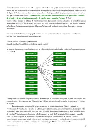 É crucial que você entenda que da cidade A para a cidade B, há três opções para o motorista, no entanto ele optara
apenas por uma delas. Após a escolha surge uma nova dúvida para nosso amigo. Qual estrada usar para deslocar-se
de B para C. Assim com essas duas sucessivas escolhas, pelo diagrama da árvore, vemos que nosso motorista tem
seis opções para fazer a viagem. Esse resultado é justamente o produto do número de opções para a escolha
da primeira estrada pelo número de opções de escolha para a segunda. Portanto 3 ⋅ 2 = 6
Vamos voltar a situação de Adriana do penúltimo exemplo. Descontente com sua situação, a de ter dinheiro apenas
para uma opção de lazer, foi ao seu pai tentar arrecadar mais dinheiro. Foi atendida e agora tem dinheiro para duas
ações. Dessa forma de quantas maneiras diferentes Adriana pode se divertir sem realizar duas vezes a mesma
brincadeira?

Note que diante do fato nossa amiga pode realizar duas ações diferentes. Assim primeiro deve escolher uma
diversão e em seguida outra que também a agrade.

Primeira escolha: Possui 12 opções de lazer
Segunda escolha: Possui 11 opções ( não vai repetir a ação)

Veja que o diagrama da árvore ficaria imenso, se colocado todas as possibilidades, então ramificaremos apenas no
brinquedo 5
                             BRINQUEDO 1                              BRINQUEDO 1

                             BRINQUEDO 2                              BRINQUEDO 2

                             BRINQUEDO 3                              BRINQUEDO 3

                             BRINQUEDO 4                              BRINQUEDO 4

                             BRINQUEDO 5

                             BRINQUEDO 6                              BRINQUEDO 6

                             BRINQUEDO 7                              BRINQUEDO 7

                                FILME 1                                  FILME 1

                                FILME 2                                  FILME 2

                                FILME 3                                  FILME 3

                                FILME 4                                  FILME 4

                                FILME 5                                  FILME 5



Para a primeira escolha há 12 tipos de diversão. Supomos que foi escolhido o brinquedo 5 e após essa escolha vem
a segunda ação. Não se esqueça que foi exigido que Adriana não repetisse a brincadeira. Restam agora 11 opções
de escolha.
        Tenha sempre em mente que há varias opções, mas só uma será escolhida. Estamos contando as
possibilidades de escolha, não a escolha de Adriana, que será apenas uma. Dessa forma como Adriana optou pelo
brinquedo 5, pode, logo em seguida, optar por outra escolhida dentre onze opções distintas. Só aí temos 11 opções
de escolha ( Veja o diagrama). Se optasse pelo brinquedo 1 ao invés do 5, teria mais 11 opções para a segunda
ação. São mais 11 opções de diversão. Se escolhesse o Brinquedo 2 aí seriam mais 11 opções. Seguindo
sucessivamente notamos que a cada primeira ação temos, para a segunda, 11 opções de lazer. Assim como são 12
as maneiras distintas de escolher a primeira ação concluímos que Adriana pode se divertir de

Prof. Gerson Henrique                                                                                              5
 