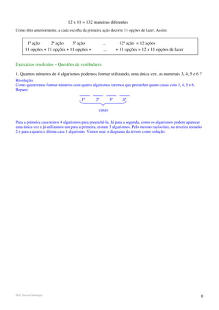 12 x 11 = 132 maneiras diferentes
Como dito anteriormente, a cada escolha da primeira ação decorre 11 opções de lazer. Assim:


        1ª ação      2ª ação    3ª ação               ...           12ª ação = 12 ações
       11 opções + 11 opções + 11 opções +             ...        + 11 opções = 12 x 11 opções de lazer


Exercícios resolvidos – Questões de vestibulares

1. Quantos números de 4 algarismos podemos formar utilizando, uma única vez, os numerais 3, 4, 5 e 6 ?
Resolução:
Como quereremos formar números com quatro algarismos teremos que preencher quatro casas com 3, 4, 5 e 6.
Repare:

                                        1ª       2ª          3ª      4ª

                                                  casas

Para a primeira casa temos 4 algarismos para preenchê-la. Já para a segunda, como os algarismos podem aparecer
uma única vez e já utilizamos um para a primeira, restam 3 algarismos. Pelo mesmo raciocínio, na terceira restarão
2 e para a quarta e última casa 1 algarismo. Vamos usar o diagrama da árvore como solução.




Prof. Gerson Henrique                                                                                            6
 