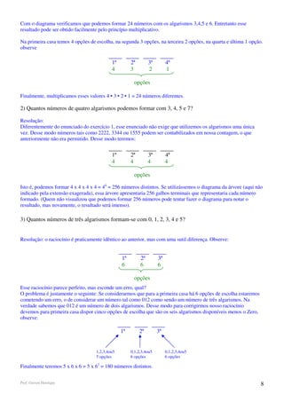 Com o diagrama verificamos que podemos formar 24 números com os algarismos 3,4,5 e 6. Entretanto esse
resultado pode ser obtido facilmente pelo princípio multiplicativo.

Na primeira casa temos 4 opções de escolha, na segunda 3 opções, na terceira 2 opções, na quarta e última 1 opção.
observe

                                            1ª        2ª        3ª        4ª
                                            4         3         2         1

                                                        opções

Finalmente, multiplicamos esses valores 4 • 3 • 2 • 1 = 24 números diferentes.

2) Quantos números de quatro algarismos podemos formar com 3, 4, 5 e 7?

Resolução:
Diferentemente do enunciado do exercício 1, esse enunciado não exige que utilizemos os algarismos uma única
vez. Desse modo números tais como 2222, 3344 ou 1555 podem ser contabilizados em nossa contagem, o que
anteriormente não era permitido. Desse modo teremos:


                                            1ª        2ª        3ª        4ª
                                            4         4         4         4

                                                        opções

Isto é, podemos formar 4 x 4 x 4 x 4 = 44 = 256 números distintos. Se utilizássemos o diagrama da árvore (aqui não
indicado pela extensão exagerada), essa árvore apresentaria 256 galhos terminais que representaria cada número
formado. (Quem não visualizou que podemos formar 256 números pode tentar fazer o diagrama para notar o
resultado, mas novamente, o resultado será imenso).

3) Quantos números de três algarismos formam-se com 0, 1, 2, 3, 4 e 5?


Resolução: o raciocínio é praticamente idêntico ao anterior, mas com uma sutil diferença. Observe:


                                                 1ª        2ª        3ª
                                                 6         6         6

                                                        opções
Esse raciocínio parece perfeito, mas esconde um erro, qual?
O problema é justamente o seguinte: Se considerarmos que para a primeira casa há 6 opções de escolha estaremos
cometendo um erro, o de considerar um número tal como 012 como sendo um número de três algarismos. Na
verdade sabemos que 012 é um número de dois algarismos. Desse modo para corrigirmos nosso raciocínio
devemos para primeira casa dispor cinco opções de escolha que são os seis algarismos disponíveis menos o Zero,
observe:

                                                 1ª        2ª        3ª


                                    1,2,3,4ou5        0,1,2,3,4ou5        0,1,2,3,4ou5
                                    5 opções          6 opções            6 opções

Finalmente teremos 5 x 6 x 6 = 5 x 62 = 180 números distintos.


Prof. Gerson Henrique                                                                                            8
 