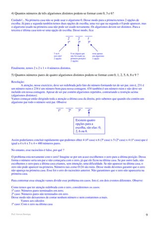 4) Quantos números de três algarismos distintos podem-se formar com 0, 3 e 6?

Cuidado!... Na primeira casa não se pode usar o algarismo 0. Desse modo para a primeira temos 2 opções de
escolha. Já para a segunda também temos duas opções de escolha, uma vez que na segunda o 0 pode aparecer, mas
o algarismo usado na primeira casa não pode ser usado novamente. Os algarismos devem ser distintos. Para a
terceira e última casa tem-se uma opção de escolha. Desse modo, fica:

                                                 2            2           1
                                                 1ª           2ª          3ª


                                     3 ou 6           0 ou (algum que          resta apenas
                                     zero não!        não foi usado na         um algarismo
                                     2 opções         primeira posição)        1 opção
                                                      2 opções


Finalmente, temos 2 x 2 x 1 = 4 números distintos.

5) Quantos números pares de quatro algarismos distintos podem-se formar com 0, 1, 2, 5, 6, 8 e 9 ?

Resolução:
        A atenção, nesse exercício, deve ser redobrada pelo fato do número formando ter de ser par, isto é, 231 é
um número ruim e 234 é um número bom para nossa contagem. 434 também é um número ruim e não deve ser
incluído em nossa contagem. Apesar de ser par contém algarismos repetidos, contrariando a restrição acima
(algarismos distintos).
Vamos começar então dirigindo toda a atenção a última casa da direita, pois sabemos que quando ela contém um
algarismo par todo o número será par. Observe

                                         1ª      2ª           3ª          4ª


                                                           Existem quatro
                                                           opções para a
                                                           escolha, são elas: 0,
                                                           2, 6 ou 8.

Assim poderíamos concluir rapidamente que podemos obter 4 (4ª casa) x 6 (3ª casa) x 5 (2ª casa) x 4 (1ª casa) que é
igual a 4 x 6 x 5 x 4 = 480 números pares.

No entanto, esse raciocínio é falso, por quê ?

O problema esta novamente com o zero! Imagine se por um acaso escolhemos o zero para a última posição. Dessa
forma o número seria um par e não começaria com o zero, já que ele ficou na última casa. Se por outro lado, não
escolhemos o zero para a última casa criamos, sem intenção, uma dificuldade. Se não aparecer na última casa, o
zero não pode aparecer na primeira. Números tais como 0124 são ruins. Desse modo devemos garantir que o zero
não apareça na primeira casa. Esse foi o erro do raciocínio anterior. Não garantimos que o zero não apareceria na
primeira casa.

Para contornar essa situação vamos dividir esse problema em casos. Isto é, em dois eventos diferentes. Observe:

Como temos que ter atenção redobrada com o zero, consideremos os casos:
1º caso: Números pares terminados em zero;
2º caso: Números pares não terminados em zero.
Desse modo não deixaremos de contar nenhum número e nem contaremos a mais.
        Vamos aos cálculos
1º caso: Com o zero na última casa


Prof. Gerson Henrique                                                                                               9
 