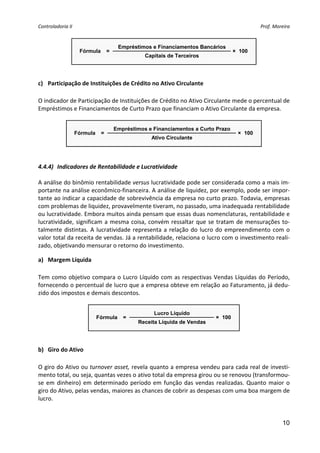 Controladoria II                                                                                 Prof. Moreira 


                                        Empréstimos e Financiamentos Bancários
                     Fórmula       =                                                × 100
                                                  Capitais de Terceiros
                                                                                              
 

c) Participação de Instituições de Crédito no Ativo Circulante 
 
O indicador de Participação de Instituições de Crédito no Ativo Circulante mede o percentual de 
Empréstimos e Financiamentos de Curto Prazo que financiam o Ativo Circulante da empresa. 
                                                 
                                       Empréstimos e Financiamentos a Curto Prazo
                    Fórmula    =                                                     × 100
                                                    Ativo Circulante
                                                                                                  
                                                                                                        
                                                     
4.4.4) Indicadores de Rentabilidade e Lucratividade 
 
A análise do binômio rentabilidade versus lucratividade pode ser considerada como a mais im‐
portante na análise econômico‐financeira. A análise de liquidez, por exemplo, pode ser impor‐
tante ao indicar a capacidade de sobrevivência da empresa no curto prazo. Todavia, empresas 
com problemas de liquidez, provavelmente tiveram, no passado, uma inadequada rentabilidade 
ou lucratividade. Embora muitos ainda pensam que essas duas nomenclaturas, rentabilidade e 
lucratividade,  significam  a  mesma  coisa,  convém  ressaltar  que  se  tratam  de  mensurações  to‐
talmente  distintas.  A  lucratividade  representa  a  relação  do  lucro  do  empreendimento  com  o 
valor total da receita de vendas. Já a rentabilidade, relaciona o lucro com o investimento reali‐
zado, objetivando mensurar o retorno do investimento. 

a) Margem Líquida 
 
Tem  como  objetivo  compara  o  Lucro  Líquido  com  as  respectivas  Vendas  Líquidas  do  Período, 
fornecendo o percentual de lucro que a empresa obteve em relação ao Faturamento, já dedu‐
zido dos impostos e demais descontos. 
 
                                                     Lucro Líquido
                              Fórmula     =                                × 100
                                               Receita Líquida de Vendas
                                                                                       
 

b) Giro do Ativo 
 
O giro do Ativo ou turnover asset, revela quanto a empresa vendeu para cada real de investi‐
mento total, ou seja, quantas vezes o ativo total da empresa girou ou se renovou (transformou‐
se  em  dinheiro)  em  determinado  período  em  função  das  vendas  realizadas.  Quanto  maior  o 
giro do Ativo, pelas vendas, maiores as chances de cobrir as despesas com uma boa margem de 
lucro. 
                                                  

                                                                                                           10
 