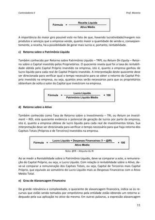 Controladoria II                                                                                Prof. Moreira 


                                                     Receita Líquida
                              Fórmula    =
                                                       Ativo Médio
                                                                           
 
A importância do maior giro possível está no fato de que, havendo lucratividade/margem nos 
produtos e serviços que a empresa vende, quanto maior a quantidade de venda e, conseqüen‐
temente, a receita, há a possibilidade de gerar mais lucros e, portanto, rentabilidade.  

c) Retorno sobre o Patrimônio Líquido 
 
Também conhecido por Retorno sobre Patrimônio Líquido – TRPL ou Return On Equity – Retor‐
no sobre o Capital investido pelos Proprietários. O quociente revela qual foi a taxa de rentabili‐
dade  obtida  pelo  Capital  Próprio  investido  na  empresa,  isto  é,  quanto  a  empresa  ganhou  de 
lucro líquido para cada real de Capital Próprio investido. A interpretação deste quociente deve 
ser direcionada para verificar qual o tempo necessário para se obter o retorno do Capital Pró‐
prio investido na empresa, ou seja, quantos anos serão necessários para que os proprietários 
obtenham de volta o valor do Capital que investiram na empresa. 
 
                                                Lucro Líquido
                         Fórmula     =                                    × 100
                                          Patrimônio Líquido Médio
                                                                                     
d) Retorno sobre o Ativo 
 
Também  conhecido  como  Taxa  de  Retorno  sobre  o  Investimento  –  TRI,  ou  Return  on  Investi‐
ment – ROI, este quociente evidencia o potencial de geração de lucros por parte da empresa, 
isto  é,  quanto  a  empresa  obteve  de  lucro  líquido  para  cada  real  de  investimentos  totais.  Sua 
interpretação deve ser direcionada para verificar o tempo necessário para que haja retorno dos 
Capitais Totais (Próprios e de Terceiros) investidos na empresa. 
 
                             Lucro Líquido + Despesas Financeiras (1 − @IR)
              Fórmula   =                                                               × 100
                                                 Ativo Médio
                                                                                                   
                                         Nota: @IR – Alíquota do IR 
                                                   
Ao se medir a Rentabilidade sobre o Patrimônio Líquido, deve‐se comparar a este, a remunera‐
ção do Capital Próprio, ou seja, o Lucro Líquido. Com relação à rentabilidade sobre o Ativo, de‐
ve‐se  comparar  a  remuneração  dos  Capitais  Totais,  ou  seja,  Capital  de  Terceiros  mais  Capital 
Próprio, que equivale ao somatório do Lucro Líquido mais as Despesas Financeiras com o Ativo 
Médio Total. 

e) Grau de Alavancagem Financeira 
 
De grande relevância e complexidade, o quociente de alavancagem financeira, indica se os re‐
cursos que estão sendo tomados por empréstimo pela entidade estão obtendo um retorno a‐
dequado pela sua aplicação no ativo da mesma. Em outras palavras, a expressão alavancagem 

                                                                                                          11
 
