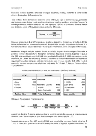 Controladoria II                                                                                       Prof. Moreira 


financeira  indica  o  quanto  a  empresa  consegue  alavancar,  ou  seja,  aumentar  o  lucro  líquido 
através da estrutura de financiamento. 
 
 Se o custo da dívida é maior que o retorno sobre o Ativo, ou seja, se a empresa paga, para cada 
real tomado, mais do que rende seu investimento no negócio, então os acionistas ‘bancam’ a 
diferença com sua parte do lucro (ou até com o próprio capital). Se o custo da dívida é menor 
que o retorno sobre o Ativo, os acionistas ganham a diferença. 
 
                                                             ROE
                                        Fórmula     =
                                                             ROI
                                                                     
 
Situando‐se acima de 1, o GAF mostra que o retorno dos Ativos é maior que o Custo da Dívida 
(situação favorável ou empresa alavancada). Ao contrário, ou seja, situando‐se abaixo de 1, o 
GAF denunciará que o custo da dívida é maior que o retorno dos Ativos (situação desfavorável). 
 
O exemplo a seguir tem por objetivo ilustrar a variação do grau de alavancagem financeira, a 
partir da variação das estruturas de capitais e encargos de passivo oneroso. Supondo‐se que, a 
Cia. ABC seja constituída, em 01/01/X1, com um Capital inicial de $ 1.000, sem aporte, neste 
momento, de Capital de Terceiros (Cenário A) e durante o exercício tenha realizado apenas as 
seguintes transações: compra a vista de mercadorias para revenda no valor de $ 500 e venda à 
prazo  das  mesmas  mercadorias  adquiridas,  pelo  valor  de  $  1.000.  O  Balanço  Patrimonial  em 
31/12/X1 seria: 
                                                  
               Balanço Patrimonial da Cia. ABC encerrado em 31/12/X1 (Cenário A) 
                                                  
                    ATIVO                          PASSIVO                                     DRE

  Circulante                    1.500 Circulante                     -         Receita Líquida            1.000
    Caixa                        500                                           ( − ) CMV                    (500)
    Clientes                    1.000 Patrimônio Líquido           1.500       Lucro Bruto                  500
    Estoques                      -     Capital                    1.000       ( − ) Despesas                -
                                        Lucro Acumulado             500        ( − ) DF                      -

     Total do Ativo             1.500   Total do Passivo           1.500       Lucro Líquido                500
                                                                                                                     
 
O Grau de Alavancagem Financeira seria: 
                                                         
                                 ROE              (500 ÷ 1000) × 100            50%
               GAF          =               =                              =               =    1,00
                                 ROI              (500 ÷ 1000) × 100            50%
                                                                                                
 
A  partir  do  Cenário  A,  acima,  podemos  tirar  a  seguinte  conclusão:  quando  a  empresa  opera 
somente com Capital Próprio, o grau de alavancagem será sempre igual a 1,00. 
 
Supondo  agora  que  a  Cia.  ABC,  em  01/01/X1,  seja  constituída,  com  um  Capital  inicial  de  $ 
1.000. E, como esta quantia não era suficiente para iniciar o negócio, o gerente financeiro re‐
                                                                                                                  12
 
