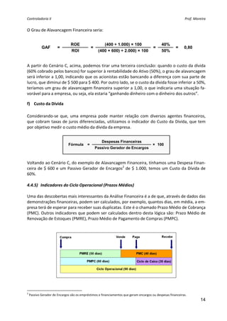Controladoria II                                                                                               Prof. Moreira 


O Grau de Alavancagem Financeira seria: 
                                                                 
                                 ROE                    (400 ÷ 1.000) × 100                    40%
             GAF       =                        =                                        =               =    0,80
                                 ROI                 (400 + 600) ÷ 2.000) × 100                50%
                                                                                                
 
A partir do Cenário C, acima, podemos tirar uma terceira conclusão: quando o custo da dívida 
(60% cobrado pelos bancos) for superior à rentabilidade do Ativo (50%), o grau de alavancagem 
será inferior a 1,00, indicando que os acionistas estão bancando a diferença com sua parte de 
lucro, que diminui de $ 500 para $ 400. Por outro lado, se o custo da dívida fosse inferior a 50%, 
teríamos um grau de alavancagem financeira superior a 1,00, o que indicaria uma situação fa‐
vorável para a empresa, ou seja, ela estaria “ganhando dinheiro com o dinheiro dos outros”. 

f) Custo da Dívida 
 
Considerando‐se  que,  uma  empresa  pode  manter  relação  com  diversos  agentes  financeiros, 
que  cobram  taxas  de  juros  diferenciadas,  utilizamos  o  indicador  do  Custo  da  Dívida,  que  tem 
por objetivo medir o custo médio da dívida da empresa. 
 
                                                       Despesas Financeiras
                               Fórmula      =                                            × 100
                                                    Passivo Gerador de Encargos
                                                                                      
 
Voltando ao Cenário C, do exemplo de Alavancagem Financeira, tínhamos uma Despesa Finan‐
ceira  de  $  600  e  um  Passivo  Gerador  de  Encargos2  de  $  1.000,  temos  um  Custo  da  Dívida  de 
60%. 
 
4.4.5) Indicadores do Ciclo Operacional (Prazos Médios) 
 
Uma das descobertas mais interessantes da Análise Financeira é a de que, através de dados das 
demonstrações financeiras, podem ser calculados, por exemplo, quantos dias, em média, a em‐
presa terá de esperar para receber suas duplicatas. Este é o chamado Prazo Médio de Cobrança 
(PMC). Outros indicadores que podem ser calculados dentro desta lógica são: Prazo Médio de 
Renovação de Estoques (PMRE), Prazo Médio de Pagamento de Compras (PMPC). 
                                                      
                                                      




                                                                                                          
 

2
     Passivo Gerador de Encargos são os empréstimos e financiamentos que geram encargos ou despesas financeiras. 
                                                                                                                         14
 