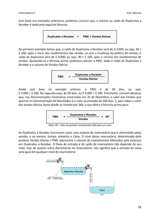 Controladoria II                                                                              Prof. Moreira 


Com base nos exemplos anteriores, podemos concluir que, o volume ou saldo de Duplicatas a 
Receber é dado pela seguinte fórmula: 
 

                         Duplicatas a Receber      =       PMC × Vendas Diárias

                                                                             
 
No primeiro exemplo temos que, o saldo de Duplicatas a Receber será de $ 3.000, ou seja, 30 × 
$ 100, após o início dos recebimentos das vendas. Já com a mudança da política de vendas, o 
saldo de Duplicatas será de $ 9.000, ou seja, 90 × $ 100, após o reinício dos recebimentos de 
vendas. Ajustando‐se a fórmula acima, podemos calcular o PMC, dado o saldo de Duplicatas a 
Receber e o volume de Vendas Diárias: 
 
                                                  Duplicatas a Receber
                                  PMC       =
                                                       Vendas Diárias
                                                                         
 
Ainda  com  base  no  exemplo  anterior,  o  PMC  é  de  30  dias,  ou  seja,  
$ 3.000 ÷ $ 100. No segundo caso, de 90 dias, ou $ 9.000 ÷ $ 100. Entretanto, convém destacar 
que, nas Demonstrações Financeiras encerradas em 31 de Dezembro, o valor das Vendas que 
aparece na Demonstração de Resultados é o valor acumulado de 360 dias. E, para saber o valor 
das vendas diárias, basta dividir as Vendas por 360, o que altera a fórmula acima para: 
 
                                             Duplicatas a Receber
                             PMC       =                                 × DP
                                                     Vendas
                                                                                       
                          Nota: DP – Dias do período Considerado (360 para um ano) 
 
As Duplicatas a Receber funcionam como uma espécie de reservatório que é alimentado pelas 
vendas,  e  ao  mesmo,  tempo,  alimenta  o  Caixa.  O  nível  desse  reservatório,  determinado  pelo 
produto Vendas Diárias × PMC representa o volume de investimentos efetuados pela empresa 
em  Duplicatas  a  Receber.  O  fluxo  de  entrada  e  de  saída  do  reservatório  não  depende  de  seu 
nível,  mas  de  quanto  entra  diariamente  no  reservatório.  Isto  significa  que  a  entrada  de  caixa 
será igual em qualquer nível do reservatório: 




                                                                                           
                                                        

                                                                                                        16
 