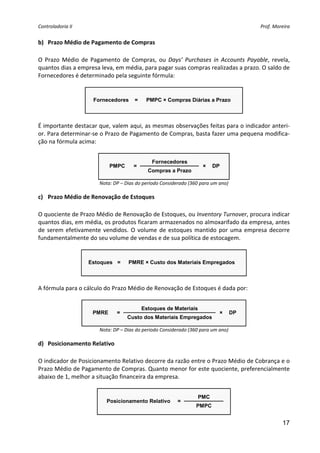 Controladoria II                                                                            Prof. Moreira 


b) Prazo Médio de Pagamento de Compras 
 
O  Prazo  Médio  de  Pagamento  de  Compras,  ou  Days’  Purchases  in  Accounts  Payable,  revela, 
quantos dias a empresa leva, em média, para pagar suas compras realizadas a prazo. O saldo de 
Fornecedores é determinado pela seguinte fórmula: 
 

                     Fornecedores      =    PMPC × Compras Diárias a Prazo

                                                                           
 
É importante destacar que, valem aqui, as mesmas observações feitas para o indicador anteri‐
or. Para determinar‐se o Prazo de Pagamento de Compras, basta fazer uma pequena modifica‐
ção na fórmula acima: 
                                              
                                               Fornecedores
                            PMPC      =                              ×   DP
                                             Compras a Prazo
                                                                                 
                        Nota: DP – Dias do período Considerado (360 para um ano) 

c) Prazo Médio de Renovação de Estoques 
 
O quociente de Prazo Médio de Renovação de Estoques, ou Inventory Turnover, procura indicar 
quantos dias, em média, os produtos ficaram armazenados no almoxarifado da empresa, antes 
de  serem  efetivamente  vendidos.  O  volume  de  estoques  mantido  por  uma  empresa  decorre 
fundamentalmente do seu volume de vendas e de sua política de estocagem. 
 

                    Estoques =      PMRE × Custo dos Materiais Empregados

                                                                            
 
A fórmula para o cálculo do Prazo Médio de Renovação de Estoques é dada por: 
 
                                           Estoques de Materiais
                     PMRE      =                                            ×   DP
                                    Custo dos Materiais Empregados
                                                                                         
                        Nota: DP – Dias do período Considerado (360 para um ano) 

d) Posicionamento Relativo 
 
O indicador de Posicionamento Relativo decorre da razão entre o Prazo Médio de Cobrança e o 
Prazo Médio de Pagamento de Compras. Quanto menor for este quociente, preferencialmente 
abaixo de 1, melhor a situação financeira da empresa. 
 
                                                                   PMC
                           Posicionamento Relativo        =
                                                                  PMPC
                                                                                     
                                                                                                      17
 