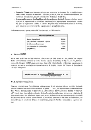 Controladoria II                                                                                Prof. Moreira 


    •    Impostos (Taxes): precisa‐se esclarecer que impostos, neste caso, são os incidentes so‐
         bre o lucro: Imposto de Renda e Contribuição Social, que por serem influenciados por 
         itens não‐operacionais, devem ser excluídos do cálculo do EBITDA; 
    •    Depreciações e Amortizações (Depreciation and Amortization): As depreciações, amor‐
         tizações e, logicamente as exaustões (depletion) não representam desembolso. Portan‐
         to,  para  o  objetivo  do  Ebitda,  as  citadas  despesas  não  devem  ser  subtraídas  do  lucro, 
         pois o que se quer mensurar é a capacidade de geração de caixa. 
    
Pode‐se encontrar, agora, o valor EBITDA baseado na DRE anterior: 
                                               
                                              Reconciliação da DRE

                         Lucro Operacional                                   26.148
                         ( + ) Despesas Financeiras Líquidas                 24.309
                         ( + ) Custo de Depreciação                          18.144
                         ( + ) Despesas de Depreciação                        1.296
                         ( = ) EBITDA                                        69.897
                                                                                         
a) Margem EBITDA 

Ao  se  dizer  que  o  EBITDA  da  empresa  Tudo  Tudo  S/A  é  de  R$  69.987  mil,  temos  um  simples 
dado. Entretanto ao compará‐lo com a Receita Líquida de Vendas, de R$ 247.145 mil, temos a 
conhecida Margem EBITDA, que neste caso é de 28%. Este indicador evidencia a capacidade da 
empresa  em  gerar  resultados  comparativamente  à  Receita  Líquida  de  Vendas.  A  fórmula  de 
cálculo é a seguinte: 


                                                          EBITDA
                     Margem EBITDA        =                                    ×      100
                                                 Receita Líquida de Vendas
                                                                                             
        
4.4.7) Termômetro de Kanitz 

Diversos  estudiosos  de  Contabilidade  efetuaram  no  Brasil,  estudos  sobre  a  previsão  de  insol‐
vência, baseados na análise discriminante. Stephen C. Kanitz, do Departamento de Contabilida‐
de  e  Atuaria  da  Faculdade  de  Economia  e  Administração  da  Universidade  de  São  Paulo  (FEA‐
USP) construiu o chamado termômetro de insolvência, baseado nesta ferramenta estatística. O 
indicador consiste em relacionar alguns quocientes, atribuindo‐se pesos aos mesmos, somando 
e  subtraindo  esses  valores  assim  obtidos.  O  resultado  pode  recair  na  zona  de  insolvência,  de 
penumbra ou de solvência. O fator de insolvência, segundo Kanitz, é calculado da seguinte for‐
ma: 




                                                                                                          19
 