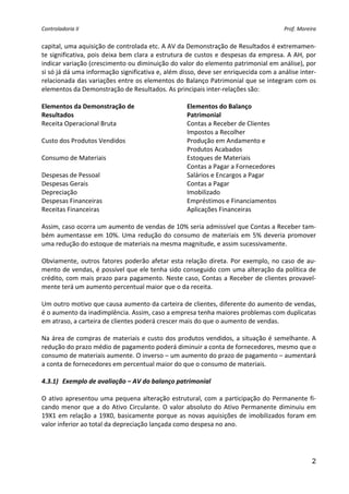 Controladoria II                                                                           Prof. Moreira 


capital, uma aquisição de controlada etc. A AV da Demonstração de Resultados é extremamen‐
te significativa, pois deixa bem clara a estrutura de custos e despesas da empresa. A AH, por 
indicar variação (crescimento ou diminuição do valor do elemento patrimonial em análise), por 
si só já dá uma informação significativa e, além disso, deve ser enriquecida com a análise inter‐
relacionada das variações entre os elementos do Balanço Patrimonial que se integram com os 
elementos da Demonstração de Resultados. As principais inter‐relações são: 
 
Elementos da Demonstração de                            Elementos do Balanço 
Resultados                                              Patrimonial 
Receita Operacional Bruta                               Contas a Receber de Clientes 
                                                        Impostos a Recolher 
Custo dos Produtos Vendidos                             Produção em Andamento e 
                                                        Produtos Acabados 
Consumo de Materiais                                    Estoques de Materiais 
                                                        Contas a Pagar a Fornecedores 
Despesas de Pessoal                                     Salários e Encargos a Pagar 
Despesas Gerais                                         Contas a Pagar 
Depreciação                                             Imobilizado 
Despesas Financeiras                                    Empréstimos e Financiamentos 
Receitas Financeiras                                    Aplicações Financeiras 
 
Assim, caso ocorra um aumento de vendas de 10% seria admissível que Contas a Receber tam‐
bém  aumentasse  em  10%.  Uma  redução  do  consumo  de  materiais  em  5%  deveria  promover 
uma redução do estoque de materiais na mesma magnitude, e assim sucessivamente. 
 
Obviamente,  outros  fatores  poderão  afetar  esta  relação  direta.  Por  exemplo,  no  caso  de  au‐
mento de vendas, é possível que ele tenha sido conseguido com uma alteração da política de 
crédito, com mais prazo para pagamento. Neste caso, Contas a Receber de clientes provavel‐
mente terá um aumento percentual maior que o da receita. 
 
Um outro motivo que causa aumento da carteira de clientes, diferente do aumento de vendas, 
é o aumento da inadimplência. Assim, caso a empresa tenha maiores problemas com duplicatas 
em atraso, a carteira de clientes poderá crescer mais do que o aumento de vendas. 
 
Na  área  de compras  de  materiais  e  custo  dos  produtos  vendidos,  a  situação  é  semelhante.  A 
redução do prazo médio de pagamento poderá diminuir a conta de fornecedores, mesmo que o 
consumo de materiais aumente. O inverso – um aumento do prazo de pagamento – aumentará 
a conta de fornecedores em percentual maior do que o consumo de materiais. 
 
4.3.1) Exemplo de avaliação – AV do balanço patrimonial 
 
O  ativo  apresentou  uma  pequena  alteração  estrutural,  com  a  participação  do  Permanente  fi‐
cando  menor  que  a  do  Ativo  Circulante.  O  valor  absoluto  do  Ativo  Permanente  diminuiu  em 
19X1  em  relação  a  19X0,  basicamente  porque  as  novas  aquisições  de  imobilizados  foram  em 
valor inferior ao total da depreciação lançada como despesa no ano. 
 



                                                                                                      2
 