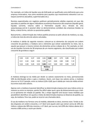 Controladoria II                                                                             Prof. Moreira 


Por exemplo, um índice de liquidez seca de 0,60 pode ser qualificado como deficiente para uma 
empresa mineradora, mas como excelente para aquelas cujo investimento relevante é em es‐
toques (comércio atacadista, supermercados etc.). 
 
Revistas  especializadas  em  negócios  publicam  periodicamente  edições  especiais  em  que  são 
apurados os padrões de alguns indicadores econômico‐financeiros das empresas (liquidez geral, 
liquidez  corrente,  retorno  sobre  o  Patrimônio  Líquido  etc.).  Através  do  sítio 
www.bovespa.com.br  é  possível  obter  os  demonstrativos  contábeis  das  empresas  listadas  na 
Bolsa, e desta forma, calcular os quocientes‐padrão. 
 
Basicamente, a determinação dos índices‐padrão processa‐se pelo cálculo da mediana, ou seja, 
o índice do meio da série de valores calculados. 
 
A  mediana  é  obtida  da  seguinte  maneira:  colocam‐se  os  elementos  do  conjunto  em  ordem 
crescente  de  grandeza;  a  mediana  será  o  elemento  que  estiver  exatamente  no  meio,  isto  é, 
aquele que possuir o mesmo número de elementos acima e abaixo de si. Por exemplo, os índi‐
ces de Liquidez Corrente de 30 empresas de um mesmo segmento, são classificados por ordem 
crescente de grandeza a seguir: 
 

              0,30   0,33    0,37    0,50    0,54    0,60     0,61    0,70    0,85    1,00
              0,31   0,34    0,40    0,52    0,55    0,61     0,63    0,80    0,90    1,10
              0,32   0,35    0,45    0,53    0,58    0,61     0,65    0,81    0,95    1,20
                                               Mediana
                                                 0,59

                                                                                                   
 
A  mediana  distingui‐se  da  média  por  dividir  os  valores  exatamente  no  meio,  permanecendo 
50%  da  distribuição  antes  e  após  a  mediana.  Assim,  com  base  nos  valores  acima,  a  mediana 
situa‐se na 15,5.ª posição, entre os índices 0,58 e 0,60, que é obtida por meio da média aritmé‐
tica entre esses dois valores.  
 
Apenas com a mediana é possível identificar se determinada empresa tem seus índices entre os 
maiores ou entre os menores, porém fica difícil saber qual o grau de distanciamento que o índi‐
ce  se  apresenta  em  relação  ao  padrão.  Daí,  a  etapa  seguinte  será  buscar  novas  medidas  que 
possibilitem identificar em quanto o índice de determinada empresa se distancia do padrão, ou 
seja, da mediana. Para isso, pode‐se recorrer aos chamados decis. 
 
O uso da mediana nos fornece uma só medida; adotando os decis, teremos nove. Tendo os da‐
dos dispostos em ordem crescente, o 1.º decil será aquele valor que estiver acima de 10% dos 
índices e abaixo dos 90% dos mesmos; o 2.º decil, por sua vez, terá 20% dos índices abaixo de si 
mesmo e 80% acima; e assim por diante: 
 




                                                                                                       21
 