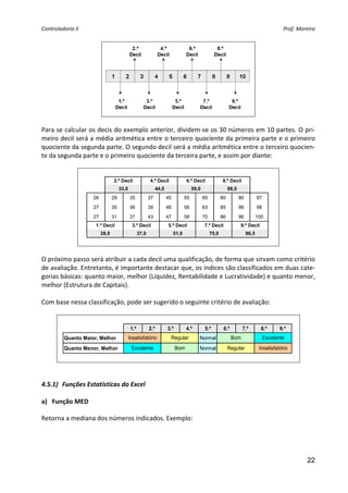 Controladoria II                                                                                                                                Prof. Moreira 




                                                                            
                                                
Para se calcular os decis do exemplo anterior, dividem‐se os 30 números em 10 partes. O pri‐
meiro decil será a média aritmética entre o terceiro quociente da primeira parte e o primeiro 
quociente da segunda parte. O segundo decil será a média aritmética entre o terceiro quocien‐
te da segunda parte e o primeiro quociente da terceira parte, e assim por diante: 
                                                

                                 2.º Decil                4.º Decil                6.º Decil               8.º Decil
                                      33,0                      44,0                    59,0                    88,0
                     26          29          35           37           45          55          60          80          90          97
                     27          30          36           39           46          56          63          85          96          98
                     27          31          37           43           47          58          70          86          96          100
                      1.º Decil               3.º Decil                5.º Decil               7.º Decil               9.º Decil
                          28,0                     37,0                     51,0                    75,0                    96,5

                                                                                    
                                                 
O próximo passo será atribuir a cada decil uma qualificação, de forma que sirvam como critério 
de avaliação. Entretanto, é importante destacar que, os índices são classificados em duas cate‐
gorias básicas: quanto maior, melhor (Liquidez, Rentabilidade e Lucratividade) e quanto menor, 
melhor (Estrutura de Capitais). 
 
Com base nessa classificação, pode ser sugerido o seguinte critério de avaliação: 
                                                 

                                             1.º          2.º          3.º         4.º          5.º         6.º         7.º          8.º       9.º
          Quanto Maior, Melhor               Insatisfatório             Regular            Normal                 Bom                   Excelente

          Quanto Menor, Melhor                Excelente                      Bom           Normal               Regular             Insatisfatório

                                                                                                                                                        
                                                                               
                                                                               
4.5.1) Funções Estatísticas do Excel 
     
a) Função MED 

Retorna a mediana dos números indicados. Exemplo: 




                                                                                                                                                           22
 