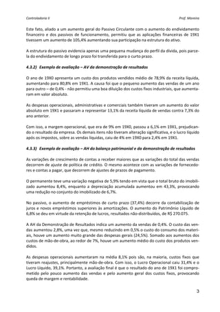 Controladoria II                                                                          Prof. Moreira 


Este fato, aliado a um aumento geral do Passivo Circulante com o aumento do endividamento 
financeiro  e  dos  passivos  de  funcionamento,  permitiu  que  as  aplicações  financeiras  de  19X1 
tivessem um aumento de 105,4% aumentando sua participação na estrutura do ativo. 
 
A estrutura do passivo evidencia apenas uma pequena mudança do perfil da dívida, pois parce‐
la do endividamento de longo prazo foi transferida para o curto prazo. 
 
4.3.2) Exemplo de avaliação – AV da demonstração de resultados 
 
O ano de 19X0 apresenta um custo dos produtos vendidos médio de 78,9% da receita líquida, 
aumentando para 80,8% em 19X1. A causa foi que o pequeno aumento das vendas de um ano 
para outro – de 0,4% ‐ não permitiu uma boa diluição dos custos fixos industriais, que aumenta‐
ram em valor absoluto. 
 
As despesas operacionais, administrativas e comerciais também tiveram um aumento do valor 
absoluto em 19X1 e passaram a representar 13,1% da receita líquida de vendas contra 7,3% do 
ano anterior. 
 
Com isso, a margem operacional, que era de 9% em 19X0, passou a 6,1% em 19X1, prejudican‐
do o resultado da empresa. Os demais itens não tiveram alteração significativa, e o lucro líquido 
após os impostos, sobre as vendas líquidas, caiu de 4% em 19X0 para 2,4% em 19X1. 
 
4.3.3) Exemplo de avaliação – AH do balanço patrimonial e da demonstração de resultados 
 
As variações de crescimento de contas a receber maiores que as variações do total das vendas 
decorrem de ajuste de política de crédito. O mesmo acontece com as variações de fornecedo‐
res e contas a pagar, que decorrem de ajustes de prazos de pagamento. 
 
O permanente teve uma variação negativa de 5,9% tendo em vista que o total bruto do imobili‐
zado  aumentou  8,4%,  enquanto  a  depreciação  acumulada  aumentou  em  43,3%,  provocando 
uma redução no conjunto do imobilizado de 6,7%. 
 
No  passivo,  o  aumento  de  empréstimos  de  curto  prazo  (37,4%)  decorre  da  contabilização  de 
juros e novos empréstimos superiores às amortizações. O  aumento do Patrimônio Líquido de 
6,8% se deu em virtude da retenção de lucros, resultados não‐distribuídos, de R$ 270.075. 
 
A AH da Demonstração de Resultados indica um aumento da vendas de 0,4%. O custo das ven‐
das aumentou 2,8%, uma vez que, mesmo reduzindo em 0,5% o custo do consumo dos materi‐
ais, houve um aumento muito grande das despesas gerais (24,5%). Somado aos aumentos dos 
custos de mão‐de‐obra, ao redor de 7%, houve um aumento médio do custo dos produtos ven‐
didos. 
 
As  despesas  operacionais  aumentaram  na  média  8,1%  pois  são,  na  maioria,  custos  fixos  que 
tiveram reajustes, principalmente mão‐de‐obra. Com isso, o Lucro Operacional caiu 31,4% e o 
Lucro Líquido, 39,1%. Portanto, a avaliação final é que o resultado do ano de 19X1 foi compro‐
metido  pelo  pouco  aumento  das  vendas  e  pelo  aumento  geral  dos  custos  fixos,  provocando 
queda de margem e rentabilidade. 

                                                                                                     3
 