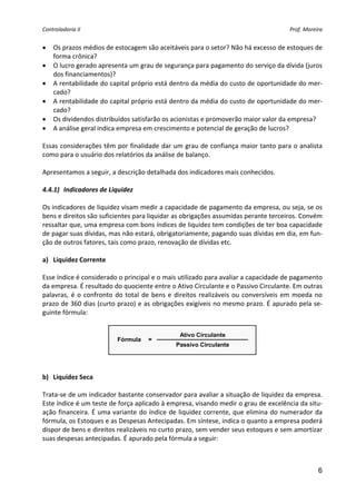 Controladoria II                                                                              Prof. Moreira 


•   Os prazos médios de estocagem são aceitáveis para o setor? Não há excesso de estoques de 
    forma crônica? 
•   O lucro gerado apresenta um grau de segurança para pagamento do serviço da dívida (juros 
    dos financiamentos)? 
•   A rentabilidade do capital próprio está dentro da média do custo de oportunidade do mer‐
    cado? 
•   A rentabilidade do capital próprio está dentro da média do custo de oportunidade do mer‐
    cado? 
•   Os dividendos distribuídos satisfarão os acionistas e promoverão maior valor da empresa? 
•   A análise geral indica empresa em crescimento e potencial de geração de lucros? 
 
Essas considerações têm por finalidade dar um grau de confiança maior tanto para o analista 
como para o usuário dos relatórios da análise de balanço. 
 
Apresentamos a seguir, a descrição detalhada dos indicadores mais conhecidos. 
 
4.4.1) Indicadores de Liquidez 
 
Os indicadores de liquidez visam medir a capacidade de pagamento da empresa, ou seja, se os 
bens e direitos são suficientes para liquidar as obrigações assumidas perante terceiros. Convém 
ressaltar que, uma empresa com bons índices de liquidez tem condições de ter boa capacidade 
de pagar suas dívidas, mas não estará, obrigatoriamente, pagando suas dívidas em dia, em fun‐
ção de outros fatores, tais como prazo, renovação de dívidas etc. 
 
a) Liquidez Corrente 
 
Esse índice é considerado o principal e o mais utilizado para avaliar a capacidade de pagamento 
da empresa. É resultado do quociente entre o Ativo Circulante e o Passivo Circulante. Em outras 
palavras,  é  o  confronto  do  total  de  bens  e  direitos  realizáveis  ou  conversíveis  em  moeda  no 
prazo de 360 dias (curto prazo) e as obrigações exigíveis no mesmo prazo. É apurado pela se‐
guinte fórmula: 
 
                                                    Ativo Circulante
                            Fórmula     =
                                                  Passivo Circulante
                                                                          
 
 
b) Liquidez Seca 
 
Trata‐se de um indicador bastante conservador para avaliar a situação de liquidez da empresa. 
Este índice é um teste de força aplicado à empresa, visando medir o grau de excelência da situ‐
ação financeira. É uma variante do índice de liquidez corrente, que elimina do numerador da 
fórmula, os Estoques e as Despesas Antecipadas. Em síntese, indica o quanto a empresa poderá 
dispor de bens e direitos realizáveis no curto prazo, sem vender seus estoques e sem amortizar 
suas despesas antecipadas. É apurado pela fórmula a seguir: 
 


                                                                                                         6
 