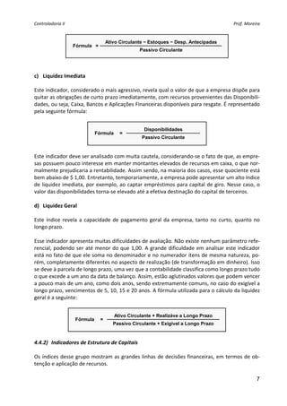 Controladoria II                                                                          Prof. Moreira 


                                    Ativo Circulante − Estoques − Desp. Antecipadas
                    Fórmula =
                                                  Passivo Circulante
                                                                                    
 
 
c) Liquidez Imediata 
 
Este indicador, considerado o mais agressivo, revela qual o valor de que a empresa dispõe para 
quitar as obrigações de curto prazo imediatamente, com recursos provenientes das Disponibili‐
dades, ou seja, Caixa, Bancos e Aplicações Financeiras disponíveis para resgate. É representado 
pela seguinte fórmula: 
 
                                                    Disponibilidades
                              Fórmula     =
                                                   Passivo Circulante
                                                                              
 
Este indicador deve ser analisado com muita cautela, considerando‐se o fato de que, as empre‐
sas possuem pouco interesse em manter montantes elevados de recursos em caixa, o que nor‐
malmente prejudicaria a rentabilidade. Assim sendo, na maioria dos casos, esse quociente está 
bem abaixo de $ 1,00. Entretanto, temporariamente, a empresa pode apresentar um alto índice 
de liquidez imediata, por exemplo, ao captar empréstimos para capital de giro. Nesse caso, o 
valor das disponibilidades torna‐se elevado até a efetiva destinação do capital de terceiros. 
 
d) Liquidez Geral 
 
Este  índice  revela  a  capacidade  de  pagamento  geral  da  empresa,  tanto  no  curto,  quanto  no 
longo prazo.  
 
Esse indicador apresenta muitas dificuldades de avaliação. Não existe nenhum parâmetro refe‐
rencial, podendo ser até menor do que 1,00.  A grande dificuldade em analisar este indicador 
está no fato de que ele soma no denominador e no numerador itens de mesma natureza, po‐
rém, completamente diferentes no aspecto de realização (de transformação em dinheiro). Isso 
se deve à parcela de longo prazo, uma vez que a contabilidade classifica como longo prazo tudo 
o que excede a um ano da data de balanço. Assim, estão aglutinados valores que podem vencer 
a pouco mais de um ano, como dois anos, sendo extremamente comuns, no caso do exigível a 
longo prazo, vencimentos de 5, 10, 15 e 20 anos. A fórmula utilizada para o cálculo da liquidez 
geral é a seguinte: 
 
                                        Ativo Circulante + Realizáve a Longo Prazo
                    Fórmula     =
                                       Passivo Circulante + Exigível a Longo Prazo
                                                                              
 
4.4.2) Indicadores de Estrutura de Capitais 
 
Os índices desse grupo mostram as grandes linhas de decisões financeiras, em termos de ob‐
tenção e aplicação de recursos.  

                                                                                                     7
 