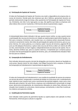 Controladoria II                                                                           Prof. Moreira 


     
a) Participação de Capitais de Terceiros 
 
O índice de Participação de Capitais de Terceiros visa medir a dependência da empresa dos re‐
cursos  de  terceiros.  Grande  parte  das  empresas  que  vão  à  falência,  apresentam  durante  um 
período relativamente longo de tempo, altos quocientes de Participação de Capitais de Tercei‐
ros. Entretanto, isto não é uma regra geral, ou seja, não significa que todas as empresas com 
altos índices irão se tornar insolventes. A fórmula de cálculo á apresentada a seguir: 
 
                                               Capital de Terceiros
                            Fórmula =
                                                Patrimônio Líquido
                                                                              
 
A interpretação básica deste indicador é de que, quanto menor melhor, ou seja, quanto menor 
a participação dos recursos de terceiros em relação ao capital próprio (patrimônio líquido), me‐
lhor para a empresa. Entretanto, vale ressaltar que, se a empresa estiver alavancada financei‐
ramente é conveniente manter alto índice de participação de capitais de terceiros, para os usu‐
ários internos. Em outras palavras, se a empresa captar recursos de terceiros, pagando 8% de 
juros ao mês (despesa financeira), e aplicar estes recursos de forma a obter um retorno de 10% 
ao mês, estará fazendo um bom negócio, independentemente da estrutura de capitais. No en‐
tanto,  devemos  lembrar  que,  para  os  usuários  externos,  é  importante  que  a  empresa  possua 
um baixo nível de participação de capitais de terceiros, pois, um endividamento elevado é fator 
de risco para os credores. 
 
b) Composição do Endividamento 
 
Este indicador demonstra quanto, do total de obrigações com terceiros, deverá ser liquidado no 
curto prazo. Quanto menor for esta relação, mais fôlego financeiro terá a empresa. A fórmula 
da Composição de Endividamento é representada da seguinte forma: 
                                                    
                                                Passivo Circulante
                            Fórmula =
                                               Capital de Terceiros
                                                                              
 
O índice de Composição de Endividamento é uma medida da qualidade do passivo da empresa 
em termos de prazos, comparando o montante de dívidas no curto prazo com o endividamento 
total. Admite‐se que, quanto mais curto o vencimento das parcelas exigíveis, maior será o risco 
oferecido pela empresa. De outra forma, empresas com endividamento concentrado no longo 
prazo, decorrente principalmente, de investimentos efetuados em ativos fixos, oferecem uma 
situação mais tranqüila no curto prazo, mesmo porque, normalmente, o ativo fixo é aceito pe‐
los credores como garantia à dívida. 
                                                   
c) Imobilização do Patrimônio Líquido 
 
Este  indicador  mede  quanto  do  patrimônio  líquido  ou  capital  próprio  está  aplicado  no  Ativo 
Permanente. A fórmula para o cálculo é a seguinte: 
 
                                                                                                      8
 